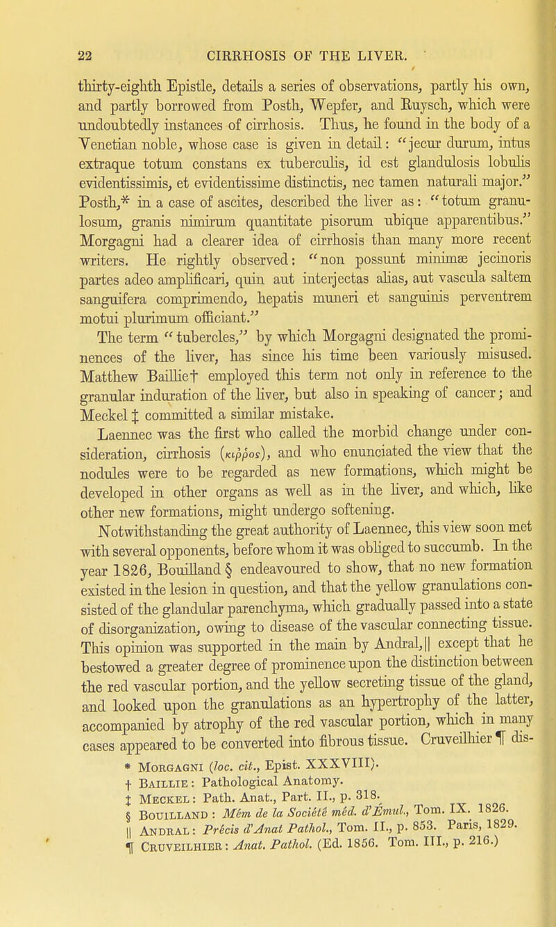 thirty-eighth. Epistle, details a series of observations,, partly his own, and partly borrowed from Posth, Wepfer, and Buysch, which were undoubtedly instances of cirrhosis. Thus, he found in the body of a Venetian noble, whose case is given in detail: jecur durum, intus extraque totum constans ex tuberculis, id est glandulosis lobulis evidentissimis, et evidentissime distinctis, nec tarnen naturah major. Posth,* in a case of ascites, described the liver as:  totum granu- losum, grains nimirum quantitate pisorum ubique apparentibus. Morgagni had a clearer idea of cirrhosis than many more recent writers. He rightly observed: non possunt minimee jecinoris partes adeo amphficari, quin aut interjectas ahas, aut vascula saltern sanguifera comprimendo, hepatis muneri et sanguinis perventrem motui plurimum officiant.' The term  tubercles, by which Morgagni designated the promi- nences of the liver, has since his time been variously misused. Matthew Bailliet employed this term not only in reference to the granular induration of the liver, but also in speaking of cancer j and Meckel % committed a similar mistake. Laennec was the first who called the morbid change under con- sideration, cirrhosis (wppos), and who enunciated the view that the nodules were to be regarded as new formations, which might be developed in other organs as well as in the liver, and which, like other new formations, might undergo softening. Notwithstanding the great authority of Laennec, this view soon met •with several opponents, before whom it was obliged to succumb. In the year 1826, Bouilland § endeavoured to show, that no new formation existed in the lesion in question, and that the yellow granulations con- sisted of the glandular parenchyma, which gradually passed into a state of disorganization, owing to disease of the vascular connecting tissue. This opinion was supported in the main by Andral,|| except that he bestowed a greater degree of prominence upon the distinction between the red vascular portion, and the yellow secreting tissue of the gland, and looked upon the granulations as an hypertrophy of the latter, accompanied by atrophy of the red vascular portion, which in many cases appeared to be converted into fibrous tissue. Cruveilhier If dis- • Morgagni (loc. cit., Epist. XXXVIII). t Baillie : Pathological Anatomy. % Meckel: Path. Anat., Part. II., p. 318. § Bouilland : Mem de la Societi med. d'Emul, Tom. IX. 1826. || Andral: Pricis d'Jnat Pathol, Tom. II., p. 853. Paris, 1829. If Cruveilhier: Anat. Pathol. (Ed. 1856. Tom. III., p. 216.)