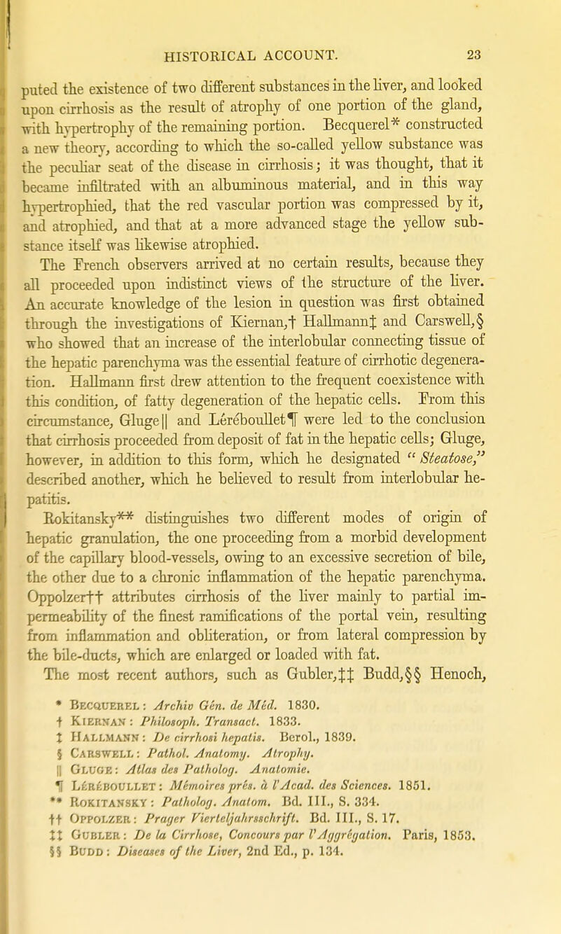 puted the existence of two different substances in the liver, and looked upon cirrhosis as the result of atrophy of one portion of the gland, with hypertrophy of the remaining portion. Becquerel* constructed a new theory, according to which the so-called yellow substance was the peculiar seat of the disease in cirrhosis; it was thought, that it became infiltrated with an albuminous material, and in this way hypertrophied, that the red vascular portion was compressed by it, and atrophied, and that at a more advanced stage the yellow sub- stance itself was likewise atrophied. The Trench observers arrived at no certain results, because they all proceeded upon indistinct views of the structure of the Uver. An accurate knowledge of the lesion in question was first obtained through the investigations of Kieman,t Hallmannt and Carswell,§ who showed that an increase of the interlobular connecting tissue of the hepatic parenchyma was the essential feature of cirrhotic degenera- tion. Hallmann first drew attention to the frequent coexistence with this condition, of fatty degeneration of the hepatic cells. Trom this circumstance, Gluge|| and LereboulletH were led to the conclusion that cirrhosis proceeded from deposit of fat in the hepatic cells; Gluge, however, in addition to this form, which he designated  Steatose described another, which he believed to result from interlobular he- patitis. Rokitansky** distinguishes two different modes of origin of hepatic granulation, the one proceeding from a morbid development of the capillary blood-vessels, owing to an excessive secretion of bile, the other due to a chronic inflammation of the hepatic parenchyma. Oppolzerft attributes cirrhosis of the liver mainly to partial im- permeability of the finest ramifications of the portal vein, resulting from inflammation and obliteration, or from lateral compression by the bile-ducts, which are enlarged or loaded with fat. The most recent authors, such as Gubler,|| Budd,§§ Henoch, • Becquerel: Archiv Gen. de Med. 1830. t Kiernan : Philosoph. Transact. 1833. I Hallmann: De cirrhosi hepatis. Bcrol., 1839. 5 Carswell : Pathol. Anatomy. Atrophy. || GlüGE : Atlas des Patholog. Anatomie. *H L£reBOULLET : Alemoires pres. ä I'Acad, des Sciences. 1851. *• Rokitansky: Patholog. Anatom. Bd. III., S. 334. tt OpPOLZEfi: Prager Vierteljahrsschrift. Bd. III., S. 17. XX GUBLER: De la Cirrhose, Concours par V Aggregation. Paris, 1853. J§ Budd: Diseases of the Liver, 2nd Ed., p. 134.