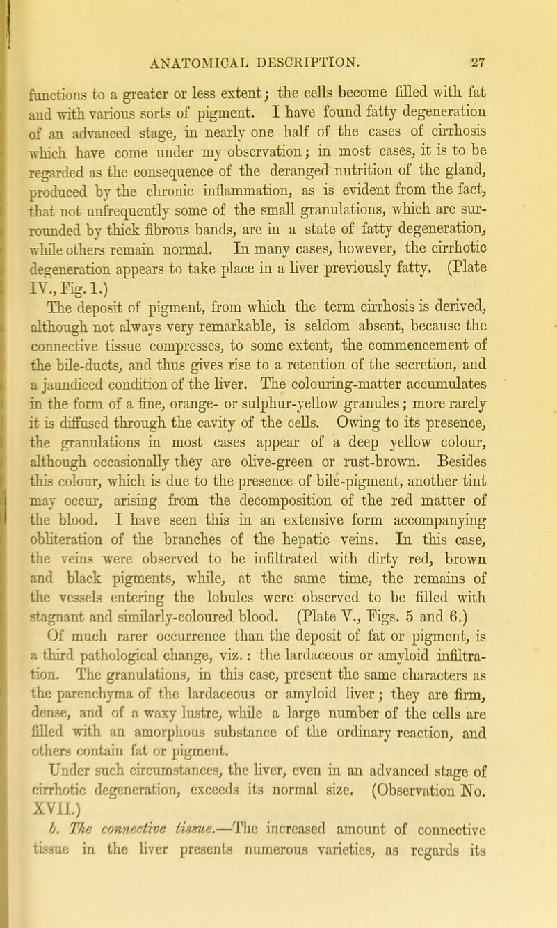 functions to a greater or less extent; the cells become filled with fat and with various sorts of pigment. I have found fatty degeneration of an advanced stage, in nearly one half of the cases of cirrhosis which have come under my observation; in most cases, it is to be regarded as the consequence of the deranged nutrition of the gland, produced by the chronic inflammation, as is evident from the fact, that not unfrequently some of the small granulations, which are sur- rounded by thick fibrous bands, are in a state of fatty degeneration, while others remain normal. In many cases, however, the cirrhotic degeneration appears to take place in a liver previously fatty. (Plate SV„Hg.l.) The deposit of pigment, from which the term cirrhosis is derived, although not always very remarkable, is seldom absent, because the connective tissue compresses, to some extent, the commencement of the büe-ducts, and thus gives rise to a retention of the secretion, and a jaundiced condition of the liver. The colouring-matter accumulates in the form of a fine, orange- or sulphur-yellow granules; more rarely it is diffused through the cavity of the cells. Owing to its presence, the granulations in most cases appear of a deep yellow colour, although occasionally they are olive-green or rust-brown. Besides this colour, which is due to the presence of bile-pigment, another tint may occur, arising from the decomposition of the red matter of the blood. I have seen this in an extensive form accompanying obliteration of the branches of the hepatic veins. In this case, the veins were observed to be infiltrated with dirty red, brown and black pigments, while, at the same time, the remains of the vessels entering the lobules were observed to be filled with stagnant and similarly-coloured blood. (Plate V., Pigs. 5 and 6.) Of much rarer occurrence than the deposit of fat or pigment, is a third pathological change, viz.: the lardaceous or amyloid infiltra- tion. The granulations, in this case, present the same characters as the parenchyma of the lardaceous or amyloid liver; they are firm, dense, and of a waxy lustre, while a large number of the cells are filled with an amorphous substance of the ordinary reaction, and others contain fat or pigment. Under such circumstances, the liver, even in an advanced stage of cirrhotic degeneration, exceeds its normal size. (Observation No. XVII.) h. The connective tissue.—The increased amount of connective tissue in the liver presents numerous varieties, as regards its