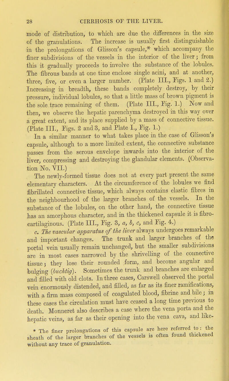 mode of distribution, to which are due the differences in the size of the granulations. The increase is usually first distinguishable in the prolongations of Glisson's capsule,* which accompany the finer subdivisions of the vessels in the interior of the liver; from this it gradually proceeds to involve the substance of the lobules. The fibrous bands at one time enclose single acini, and at another, three, five, or even a larger number. (Plate III., Figs. 1 and 2.) Increasing in breadth, these bands completely destroy, by their pressure, individual lobules, so that a little mass of brown pigment is the sole trace remaining of them. (Plate III., Pig. 1.) Now and then, we observe the hepatic parenchyma destroyed in this way over a great extent, and its place supplied by a mass of connective tissue. (Plate III., Pigs. 2 and 3, and Plate I., Pig. 1.) In a similar manner to what takes place in the case of Glisson's capsule, although to a more limited extent, the connective substance passes from the serous envelope inwards into the interior of the liver, compressing and destroying the glandular elements. (Observa- tion No. YII.) The newly-formed tissue does not at every part present the same elementary characters. At the circumference of the lobules we find fibrillated connective tissue, which always contains elastic fibres in the neighbourhood of the larger branches of the vessels. In the substance of the lobules, on the other hand, the connective tissue has an amorphous character, and in the thickened capsule it is fibro- cartilaginous. (Plate III., Pig. 3, a, b, c, and Pig. 4.) c. The vascular apparatus of the liver always undergoes remarkable and important changes. The trunk and larger branches of the portal vein usually remain unchanged, but the smaller subdivisions are in most cases narrowed by the shrivelling of the connective tissue j they lose their rounded form, and become angular and bulging {buchtig). Sometimes the trunk and branches are enlarged and rilled with old clots. In three cases, Carswell observed the portal vein enormously distended, and filled, as far as its finer ramifications, with a firm mass composed of coagulated blood, fibrine and bile; in these cases the circulation must have ceased a long time previous to death. Monneret also describes a case where the vena porta and the hepatic veins, as far as their opening into the vena cava, and hke- * The finer prolongations of this capsule are here referred to : the sheath of the larger branches of the vessels is often found thickened without any trace of granulation.