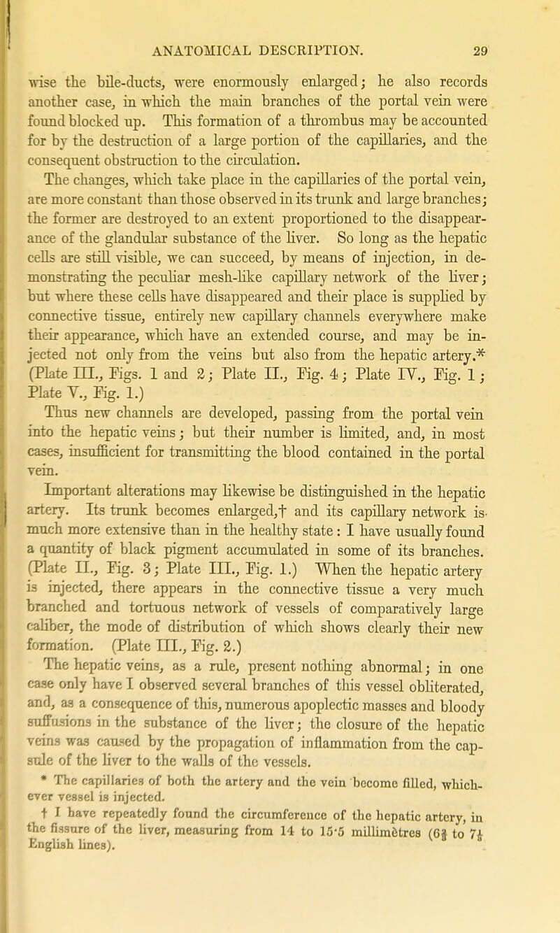 ■wise the bile-ducts, were enormously enlarged; he also records another case, in which the main branches of the portal vein were found blocked up. This formation of a thrombus may be accounted for by the destruction of a large portion of the capillaries, and the consequent obstruction to the circulation. The changes, which take place in the capillaries of the portal vein, are more constant than those observed in its trunk and large branches; the former are destroyed to an extent proportioned to the disappear- ance of the glandular substance of the liver. So long as the hepatic cells are still visible, we can succeed, by means of injection, in de- monstrating the peculiar mesh-like capillary network of the liver; but where these cells have disappeared and their place is supplied by connective tissue, entirely new capillary channels everywhere make their appearance, which have an extended course, and may be in- jected not only from the veins but also from the hepatic artery.* (Plate LTL, Figs. 1 and 2; Plate II., Pig. 4; Plate IV., Pig. 1; Plate V., Fig. 1.) Thus new channels are developed, passing from the portal vein into the hepatic veins; but their number is limited, and, in most cases, insufficient for transmitting the blood contained in the portal vein. Important alterations may likewise be distinguished in the hepatic artery. Its trunk becomes enlarged, f and its capillary network is- much more extensive than in the healthy state : I have usually found a quantity of black pigment accumulated in some of its branches. (Plate IL, Fig. 3; Plate in., Fig. 1.) When the hepatic artery is injected, there appears in the connective tissue a very much branched and tortuous network of vessels of comparatively large caliber, the mode of distribution of which shows clearly their new formation. (Plate III., Fig. 2.) The hepatic veins, as a rule, present nothing abnormal; in one case only have I observed several branches of this vessel obliterated, and, as a consequence of this, numerous apoplectic masses and bloody suffusions in the substance of the liver; the closure of the hepatic veins was caused by the propagation of inflammation from the cap- sule of the liver to the walls of the vessels. • The capillaries of both the artery and the vein become filled, which- ever vessel is injected. t I have repeatedly found the circumference of the hepatic artery, in the fissure of the fiver, measuring from 14 to 15-5 millimetres (6| to 7£ English lines).