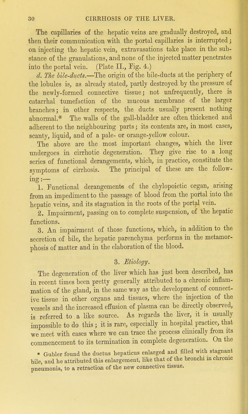 The capillaries of the hepatic veins are gradually destroyed, and then their communication with the portal capillaries is interrupted; on injecting the hepatic vein, extravasations take place in the sub- stance of the granulations, and none of the injected matter penetrates into the portal vein. (Plate II., Kg. 4.) d. The bile-ducts.—The origin of the bile-ducts at the periphery of the lobules is, as already stated, partly destroyed by the pressure of the newly-formed connective tissue; not unfrequently, there is catarrhal tumefaction of the mucous membrane of the larger branches; in other respects, the ducts usually present nothing abnormal* The walls of the gall-bladder are often thickened and adherent to the neighbouring parts; its contents are, in most cases, scanty, liquid, and of a pale- or orange-yellow colour. The above are the most important changes, which the liver undergoes in cirrhotic degeneration. They give rise to a long series of functional derangements, which, in practice, constitute the symptoms of cirrhosis. The principal of these are the follow- 1. Functional derangements of the chylopoietic organ, arising from an impediment to the passage of blood from the portal into the hepatic veins, and its stagnation in the roots of the portal vein. 2. Impairment, passing on to complete suspension, of the hepatic functions. 3. An impairment of those functions, which, in addition to the secretion of bile, the hepatic parenchyma performs in the metamor- phosis of matter and in the elaboration of the blood. 3. Etiology. The degeneration of the liver which has just been described, has in recent times been pretty generally attributed to a chronic inflam- mation of the gland, in the same way as the development of connect- ive tissue in other organs and tissues, where the injection of the vessels and the increased effusion of plasma can be directly observed, is referred to a like source. As regards the liver, it is usually impossible to do this; it is rare, especially in hospital practice, that we meet with cases where we can trace the process cHnically from its commencement to its termination in complete degeneration. On the * Gubler found the ductus hepaticus enlarged and filled with stagnant bile, and he attributed this enlargement, like that of the bronchi in chronic pneumonia, to a retraction of the new connective tissue.