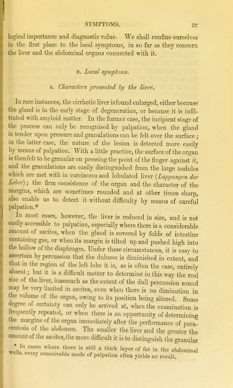 logical importance and diagnostic value. We shall confine ourselves in the first place to the local symptoms, in so far as they concern the liver and the abdominal organs connected with it. B. Local symptoms, a. Characters presented by the liver. In rare instances, the cirrhotic liver is found enlarged, either because the gland is in the early stage of degeneration, or because it is infil- trated with amyloid matter. In the former case, the incipient stage of the process can only be recognised by palpation, when the gland is tender upon pressure and granulations can be felt over the surface; in the latter case, the nature of the lesion is detected more easily by means of palpation. With a little practice, the surface of the organ is thenfelt to be granular on pressing the point of the finger against it, and the granulations are easily distinguished from the large nodules which are met with in carcinoma and lobulated liver {Lappungen der Leier); the firm consistence of the organ and the character of the margins, which are sometimes rounded and at other times sharp, also enable us to detect it without difficulty by means of careful palpation.* In most cases, however, the liver is reduced in size, and is not easily accessible to palpation, especially where there is a considerable amount of ascites, when the gland is covered by folds of intestine containing gas, or when its margin is tilted up and pushed high into the hollow of the diaphragm. Under these circumstances, it is easy to ascertain by percussion that the dulness is diminished in extent, and that in the region of the left lobe it is, as is often the case, entirely absent; but it is a difficult matter to determine in this way the real tfze of the liver, inasmuch as the extent of the dull percussion sound may be very limited in ascites, even when there is no diminution in the volume of the organ, owing to its position being altered. Some degree of certainty can only be arrived at, when the examination is frequently repeated, or when there is an opportunity of determining the margins of the organ immediately after the performance of para- centesis of the abdomen. The smaller the liver and the greater the amount of the ascites, the more difficult it is to distinguish the granular • In cases where there is still a thick layer of fat in the abdominal wans, every conceivable mode of palpation often yields no result.