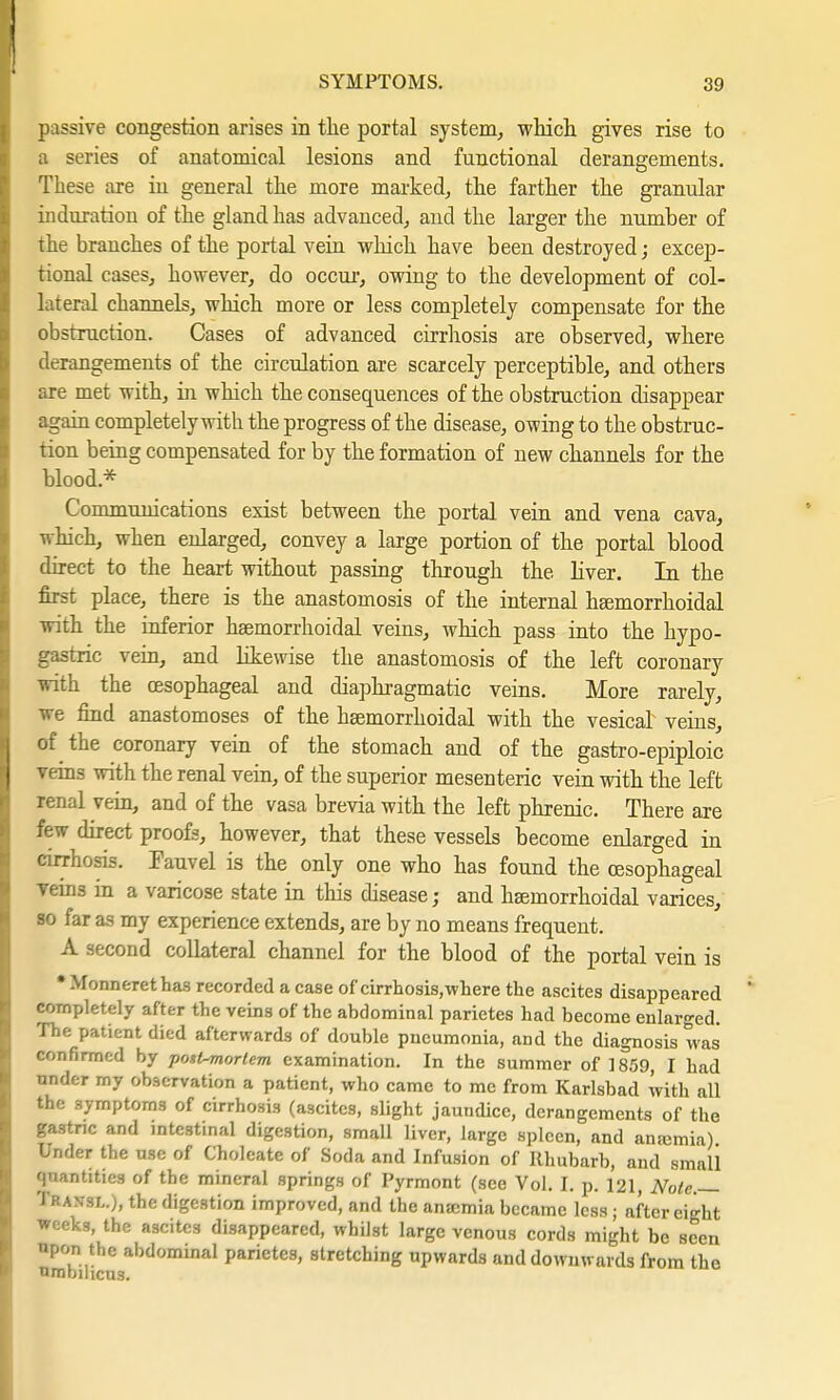 passive congestion arises in the portal system, which gives rise to a series of anatomical lesions and functional derangements. These are in general the more marked, the farther the granular induration of the gland has advanced, and the larger the number of the branches of the portal vein which have been destroyed; excep- tional cases, however, do occur, owing to the development of col- lateral channels, which more or less completely compensate for the obstruction. Cases of advanced cirrhosis are observed, where derangements of the circulation are scarcely perceptible, and others are met with, in which the consequences of the obstruction disappear again completely with the progress of the disease, owing to the obstruc- tion being compensated for by the formation of new channels for the blood.* Communications exist between the portal vein and vena cava, which, when enlarged, convey a large portion of the portal blood direct to the heart without passing through the. liver. In the first place, there is the anastomosis of the internal hemorrhoidal with the inferior hemorrhoidal veins, which pass into the hypo- gastric vein, and likewise the anastomosis of the left coronary with the oesophageal and diaphragmatic veins. More rarely, we find anastomoses of the hemorrhoidal with the vesical veins, of the coronary vein of the stomach and of the gastroepiploic veins with the renal vein, of the superior mesenteric vein with the left renal vein, and of the vasa brevia with the left phrenic. There are few direct proofs, however, that these vessels become enlarged in cirrhosis. Fauvel is the only one who has found the oesophageal veins m a varicose state in this disease; and haemorrhoidal varices, so far as my experience extends, are by no means frequent. A second collateral channel for the blood of the portal vein is * .\fonnerethas recorded a case of cirrhosis, where the ascites disappeared completely after the veins of the abdominal parietes had become enlarged. The patient died afterwards of double pneumonia, and the diagnosis was confirmed by post-mortem examination. In the summer of 1859, I had nnder my observation a patient, who came to me from Karlsbad with all the symptoms of cirrhosis (ascites, slight jaundice, derangements of the gastric and intestinal digestion, small liver, large spleen, and anajmia) Under the use of Cholcate of Soda and Infusion of Rhubarb, and small giuntttiefl of the mineral springs of Pyrmont (see Vol. I. p. 121, Note.— Transl.), the digestion improved, and the anaemia became less; after eight weeks, the ascites disappeared, whilst large venous cords might be seen upon the abdominal parietes, stretching upwards and downwards from the umbilicus.