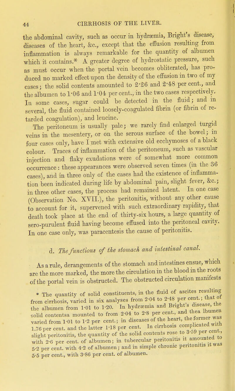 the abdominal cavity, such as occur in hydremia, Bright's disease, diseases of the heart, &c, except that the effusion resulting from inflammation is always remarkable for the quantity of albumen which it contains * A greater degree of hydrostatic pressure, such as must occur when the portal vein becomes obliterated, has pro- duced no marked effect upon the density of the effusion in two of my cases; the solid contents amounted to 226 and 248 per cent., and the albumen to 1-06 and 1-04 per cent., in the two cases respectively. Iu some cases, sugar could be detected in the fluid; and m several, the fluid contained loosely-coagulated fibrin (or fibrin of re- tarded coagulation), and leucine. The peritoneum is usually pale; we rarely find enlarged turgid veins in the mesentery, or on the serous surface of the bowel; m four cases only, have I met with extensive old ecchymoses of a black colour. Traces of inflammation of the peritoneum, such as vascular injection and flaky exudations were of somewhat more common occurrence: these appearances were observed seven times (in the 36 cases), and in three only of the cases had the existence of inflamma- tion been indicated during life by abdominal pain, slight fever, &c; in three other cases, the process bad remained latent. In one case (Observation No. XYTL), the peritonitis, without any other cause to account for it, supervened with such extraordinary rapidity, that death took place at the end of thirty-six hours, a large quantity of sero-purulent fluid having become effused into the peritoneal cavity. In one case only, was paracentesis the cause of peritonitis. d. The functions of tie stomach and intestinal canal. As a rule, derangements of the stomach and intestines ensue, which are the more marked, the more the circulation in the blood in the roots of the portal vein is obstructed. The obstructed circulation manifests * The quantity of solid constituents, in the fluid of ascites resulting from cirrhosis, varied in six analyses from 2-04 to 2-48 per cent.; thai; of the albumen from 1-01 to 1-20. In hydremia and Bright s disease, the solid contentsa mounted to from 2-04 to 2-8 per cent., and.t^umen varied from 1-01 to 1-2 per cent.; in diseases of the heart, theformer was 1.76 per cent, and the latter M8 per cent. In cirrhosis complicatedJitn slight peritonitis, the quantity of the solid contents rose to 3-o9 percent., with 2-6 per cent, of albumen; in tubercular peritonitis it amounted to 5-2 per cent, with 4-2 of albumen; and in simple chrome peritonitis it was 5-5 per cent., with 3-86 per cent, of albumen.