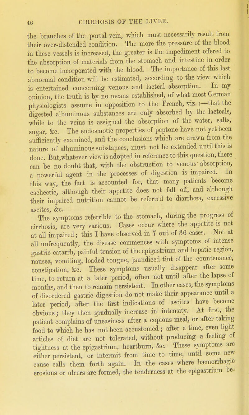 the branches of the portal vein, which must necessarily result from their over-distended condition. The more the pressure of the blood in these vessels is increased, the greater is the impediment offered to the absorption of materials from the stomach and intestine in order to become incorporated with the blood. The importance of this last abnormal condition will be estimated, according to the view which is entertained concerning venous and lacteal absorption. In my opinion, the truth is by no means established, of what most German physiologists assume in opposition to the French, viz. -.—that the digested albuminous substances are only absorbed by the lacteals, while to the veins is assigned the absorption of the water, salts, sugar, &c. The endosmotic properties of peptone have not yet been sufficiently examined, and the conclusions which are drawn from the nature of albuminous substances, must not be extended until this is done. But,whatever view is adopted in reference to this question, there can be no doubt that, with the obstruction to venous' absorption, a powerful agent in the processes of digestion is impaired. In this way, the fact is accounted for, that many patients become cachectic, although their appetite does not fall off, and although their impaired nutrition cannot be referred to diarrhoea, excessive ciscitcs &c« The' symptoms referable to the stomach, during the progress of cirrhosis, are very various. Cases occur where the appetite is not at all impaired; this I have observed in 7 out of 36 cases. Not at all unfrequently, the disease commences with symptoms of intense gastric catarrh, painful tension of the epigastrium and hepatic region, nausea, vomiting, loaded tongue, jaundiced tint of the countenance, constipation, &c. These symptoms usually disappear after some time, to return at a later period, often not until after the lapse of months, and then to remain persistent. In other cases, the symptoms of disordered gastric digestion do not make their appearance until a later period, after the first indications of ascites have become obvious; they then gradually increase in intensity. At first, the patient complains of uneasiness after a copious meal, or after taking food to which he has not been accustomed; after a time, even light articles of diet are not tolerated, without producing a feeling of tightness at the epigastrium, heartburn, Sec. These symptoms are either persistent, or intermit from time to time, until some new cause calls them forth again. In the cases where hemorrhagic erosions or ulcers are formed, the tenderness at the epigastrium be-