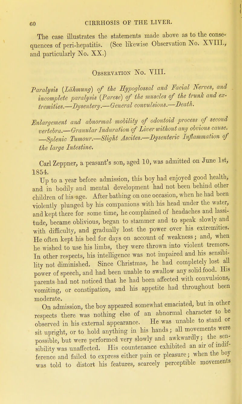 The case illustrates the statements made above as to the conse- quences of peri-hepatitis. (See likewise Observation No. XVIII., and particularly No. XX.) Observation No. VIII. Paralysis {Lähmung) of the Hypoglossal and Facial Nerves, and incomplete paralysis {Parese) of the muscles of the trunk and ex- tremities.—Dysentery.—General convulsions.—Death. Enlargement and abnormal mobility of odontoid process of second vertebra.—Gh-anular Induration of Liver wit/tout any obvious cause. —Splenic Tumour.—Slight Ascites.—Dysenteric Inflammation of the large Intestine. Carl Zeppner, a peasant's son, aged 10, was admitted on June 1st, 1854. .. - ■ ... Up to a year before admission, this boy had enjoyed good health, and in bodily and mental development had not been behind other children of his age. After bathing on one occasion, when he had been violently plunged by his companions with his head under the water, and kept there for some time, he complained of headaches and lassi- tude, became oblivious, began to stammer and to speak slowly and with difficulty, and gradually lost the power over his extremities. He often kept his bed for days on account of weakness; and, when he wished to use his limbs, they were thrown into violent tremors. In other respects, his intelligence was not impaired and his sensibi- lity not diminished. Since Christmas, he had completely lost all power of speech, and had been unable to swallow any solid food. His parents had not noticed that he had been affected with convulsions, vomiting, or constipation, and his appetite had throughout been moderate. . _ . , On admission, the boy appeared somewhat emaciated, but m other respects there was nothing else of an abnormal character to be observed in his external appearance. He was unable to stand or sit upright, or to hold anything in his hands; all movements were possible, but were performed very slowly and awkwardly; the sen- sibility was unaffected. His countenance exhibited an air of indif- ference and failed to express either pain or pleasure; when the boy was told to distort Ins features, scarcely perceptible movements