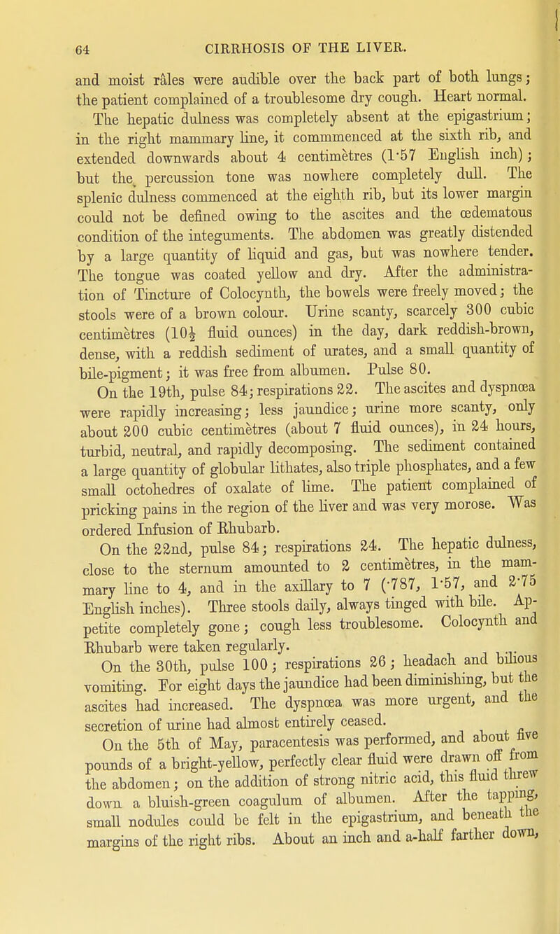 and moist rales were audible over the back part of both lungs; the patient complained of a troublesome dry cough. Heart normal. The hepatic dulness was completely absent at the epigastrium; in the right mammary Line, it commmenced at the sixth rib, and extended downwards about 4 centimetres (157 EngHsh inch); but the percussion tone was nowhere completely dull. The splenic dulness commenced at the eighth rib, but its lower margin could not be denned owing to the ascites and the (Edematous condition of the integuments. The abdomen was greatly distended by a large quantity of Hquid and gas, but was nowhere tender. The tongue was coated yellow and dry. After the administra- tion of Tincture of Colocynth, the bowels were freely moved; the stools were of a brown colour. Urine scanty, scarcely 300 cubic centimetres (10$ fluid ounces) in the day, dark reddish-brown, dense, with a reddish sediment of urates, and a small quantity of bile-pigment; it was free from albumen. Pulse 80. On the 19th, pulse 84; respirations 22. The ascites and dyspncea were rapidly increasing; less jaundice; urine more scanty, only about 200 cubic centimetres (about 7 fluid ounces), in 24 hours, turbid, neutral, and rapidly decomposing. The sediment contained a large quantity of globular lithates, also triple phosphates, and a few small octohedres of oxalate of lime. The patient complained of pricking pains in the region of the liver and was very morose. Was ordered Infusion of Ehubarb. On the 22nd, pulse 84; respirations 24. The hepatic dulness, close to the sternum amounted to 2 centimetres, in the mam- mary line to 4, and in the axillary to 7 (787, 1-57, and 275 English inches). Three stools daily, always tinged with bile. Ap- petite completely gone; cough less troublesome. Colocynth and Ehubarb were taken regularly. On the 30th, pulse 100; respirations 26; headach and bilious vomiting. Eor eight days the jaundice had been diminishing, but the ascites had increased. The dyspncea was more urgent, and the secretion of urine had almost entirely ceased. On the 5th of May, paracentesis was performed, and about nve pounds of a bright-yellow, perfectly clear fluid were drawn off from the abdomen; on the addition of strong nitric acid, this fluid threw down a bluish-green coagulum of albumen. After the tapping, small nodules could be felt in the epigastrium, and beneath the margins of the right ribs. About an inch and a-half farther down,