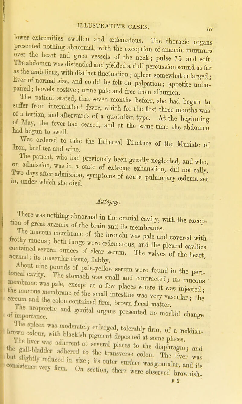 lower extremities swollen and (edematous. The thoracic organs presented nothing abnormal, with the exception of amende murmurs over the heart and great vessels of the neck; pulse 75 and soft. The abdomen was distended and yielded a dull percussion sound as far as the umbilicus, with distinct fluctuation; spleen somewhat enlarged ; liver of normal size, and could be felt on palpation; appetite unim- paired; bowels costive; urine pale and free from albumen. The patient stated, that seven months before, she had begun to suffer from mtermittent fever, which for the first three months was of a ertmn, and afterwards of a quotidian type. At the beginning of May, the fever had ceased, and at the same time the abdomen nact begun to swell. Was ordered to take the Ethereal Tincture of the Muriate of iron, beef-tea and wine. on adrmssion, was m a state of extreme exhaustion, did not rally Ät2sjmptoms of acute puW*ffidema s* Autopsy. There was nothing abnormal in the cranial cavity, with the excen tion of great anamha of the brain and its membranes. ? Ihe nmcous membrane of the bronchi was pale and covered with normal; its mnacular tissm, flabby ™'VeS °( the heart- Jawtne T*. °f PtleJeUmV SerUm Mre found in «• Peri- toncal cavity. The stomach was small and contracted; its mucoua m mbrane was pale, except at a few places where it was inTee ted <k mncons membrane of the amah intestine was very vascnlar ^ «ecnm and the colon contained firm, brown fiscal matter ' of ™pottaTe' ° ^ gCÄ1 0rga8 «d » »W change The spleen was moderately enlarged, tolerably firm of a nMM, brown ,olour, „,th Macki.,h pigmMt / J^<*£*** ence very nrm. On sect.on, there were observed brownish-