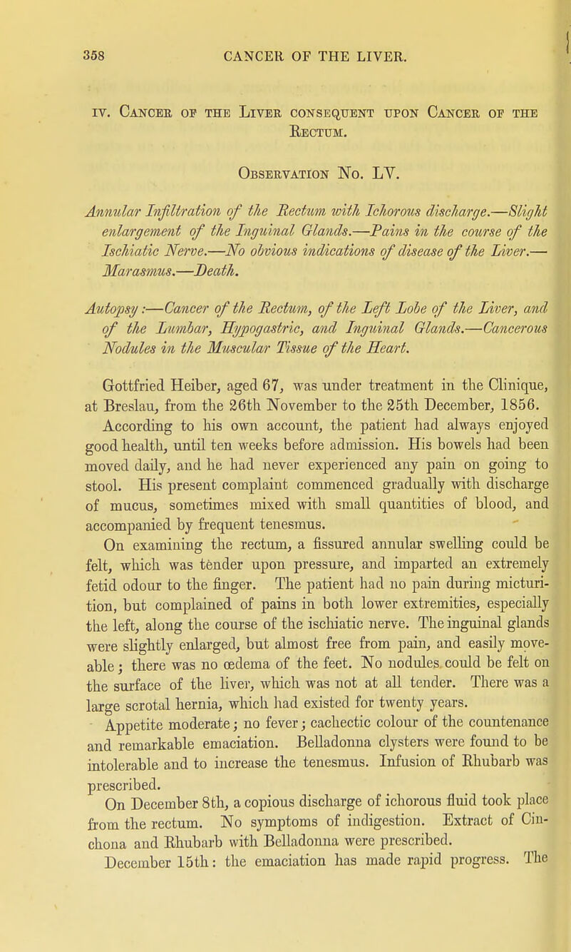 iv. Cancer of the Liver consequent upon Cancer op the Eectum. Observation No. LV. Annular Infiltration of the Rectum with Ichorous discharge.—Slight enlargement of the Inguinal Glands.—Pains in the course of the Ischiatic Nerve.—No obvious indications of disease of the Liver.— Marasmus.—Death. Autopsy:—Cancer of the Rectum, of the Left Lobe of the Liver, and of the Lumbar, Hypogastric, and Inguinal Glands.—Cancerous Nodules in the Muscular Tissue of the Heart. Gottfried Heiber, aged 67, was under treatment in the Clinique, at Breslau, from the 26th November to the 25th December, 1856. According to his own account, the patient had always enjoyed good health, until ten weeks before admission. His bowels had been moved daily, and he had never experienced any pain on going to stool. His present complaint commenced gradually with discharge of mucus, sometimes mixed with small quantities of blood, and accompanied by frequent tenesmus. On examining the rectum, a fissured annular swelling could be felt, which was tender upon pressure, and imparted an extremely fetid odour to the finger. The patient had no pain during micturi- tion, but complained of pains in both lower extremities, especially the left, along the course of the ischiatic nerve. The inguinal glands were slightly enlarged, but almost free from pain, and easily move- able ; there was no oedema of the feet. No nodules could be felt on the surface of the liver, which was not at all tender. There was a large scrotal hernia, which had existed for twenty years. Appetite moderate; no fever; cachectic colour of the countenance and remarkable emaciation. Belladonna clysters were found to be intolerable and to increase the tenesmus. Infusion of Rhubarb was prescribed. On December 8 th, a copious discharge of ichorous fluid took place from the rectum. No symptoms of indigestion. Extract of Cin- chona and Rhubarb with Belladonna were prescribed. December 15th: the emaciation has made rapid progress. The