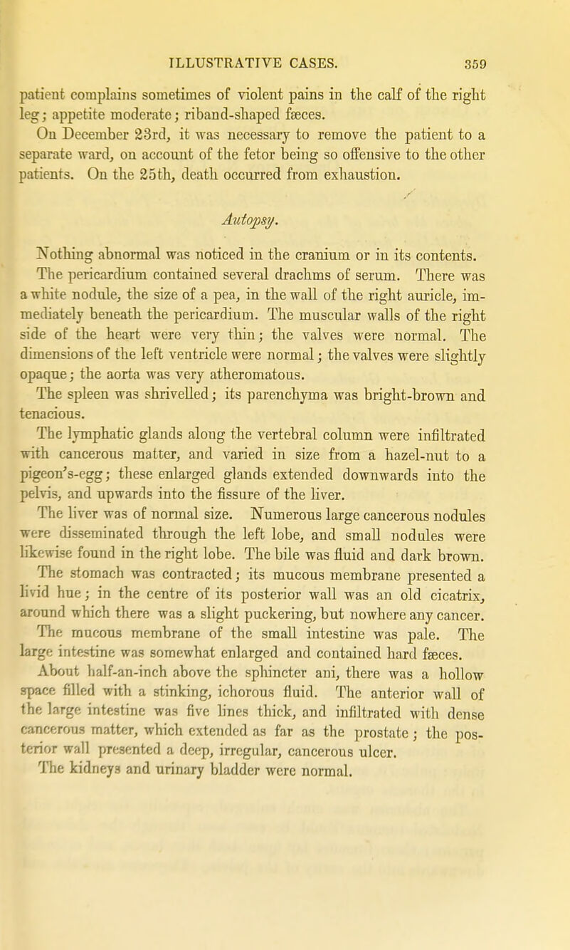 patient complains sometimes of violent pains in the calf of the right leg; appetite moderate; riband-shaped fseces. On December 23rd, it was necessary to remove the patient to a separate ward, on account of the fetor being so offensive to the other patients. On the 25th, death occurred from exhaustion. Autopsy, Nothing abnormal was noticed in the cranium or in its contents. The pericardium contained several drachms of serum. There was a white nodule, the size of a pea, in the wall of the right auricle, im- mediately beneath the pericardium. The muscular walls of the right side of the heart were very thin; the valves were normal. The dimensions of the left ventricle were normal; the valves were slightly opaque; the aorta was very atheromatous. The spleen was shrivelled; its parenchyma was bright-brown and tenacious. The lymphatic glands along the vertebral column were infiltrated with cancerous matter, and varied in size from a hazel-mit to a pigeon's-egg; these enlarged glands extended downwards into the pelvis, and upwards into the fissure of the liver. The liver was of normal size. Numerous large cancerous nodules were disseminated through the left lobe, and small nodules were likewise found in the right lobe. The bile was fluid and dark brown. The stomach was contracted; its mucous membrane presented a livid hue; in the centre of its posterior wall was an old cicatrix, around which there was a slight puckering, but nowhere any cancer. The mucous membrane of the small intestine was pale. The large intestine was somewhat enlarged and contained hard faeces. About half-an-inch above the sphincter ani, there was a hollow space filled with a stinking, ichorous fluid. The anterior wall of the large intestine was five lines thick, and infiltrated with dense cancerous matter, which extended as far as the prostate; the pos- terior wall presented a deep, irregular, cancerous ulcer. The kidney3 and urinary bladder were normal.