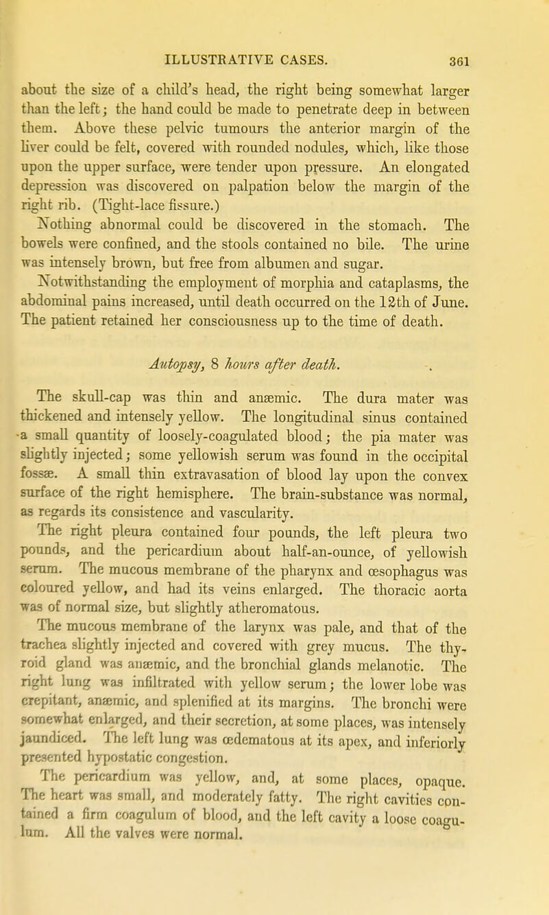 about the size of a child's head, the right being somewhat larger than the left; the hand could be made to penetrate deep in between them. Above these pelvic tumours the anterior margin of the liver could be felt, covered with rounded nodules, which, like those upon the upper surface, were tender upon pressure. An elongated depression was discovered on palpation below the margin of the right rib. (Tight-lace fissure.) Nothing abnormal could be discovered, in the stomach. The bowels were confined, and. the stools contained no bile. The urine was intensely brown, but free from albumen and sugar. Notwithstanding the employment of morphia and cataplasms, the abdominal pains increased, until death occurred on the 12th of June. The patient retained, her consciousness up to the time of death. Autopsy, 8 hours after death. The skull-cap was thin and anaemic. The dura mater was thickened and intensely yellow. The longitudinal sinus contained •a small quantity of loosely-coagulated blood; the pia mater was slightly injected; some yellowish serum was found in the occipital fossae. A small thin extravasation of blood lay upon the convex surface of the right hemisphere. The brain-substance was normal, as regards its consistence and vascularity. The right pleura contained four pounds, the left pleura two pounds, and the pericardium about half-an-ounce, of yellowish serum. The mucous membrane of the pharynx and oesophagus was coloured yellow, and had its veins enlarged. The thoracic aorta was of normal size, but slightly atheromatous. The mucous membrane of the larynx was pale, and that of the trachea slightly injected and covered with grey mucus. The thy- roid gland was anaemic, and the bronchial glands melanotic. The right lung was infiltrated with yellow serum; the lower lobe was crepitant, anaemic, and splenified at its margins. The bronchi were somewhat enlarged, and their secretion, at some places, was intensely jaundiced. The left lung was cedematous at its apex, and inferiorly presented hypostatic congestion. The pericardium was yellow, and, at some places, opaque. The heart was small, and moderately fatty. The right cavities con- tained a firm coagulum of blood, and the left cavity a loose coagu- lum. All the valves were normal.