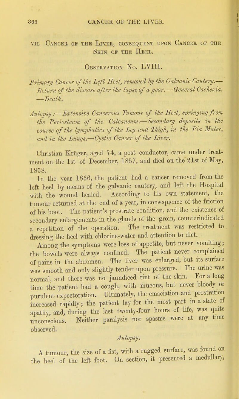 VII. CaNCEE OY THE LlVJEE, CONSEQUENT UPON CANCER OE THE Skin of the Heel. Observation No. LYIII. Primary Cancer of the Lefi Heel, removed by the Galvanic Cautery.— Return of the disease after the lapse of a year.—General Cachexia. —Death. Autopsy:—Extensive Cancerous Tumour of the Heel, springing from the Periosteum of the Calcaneum.—Secondary deposits in the course of the lymphatics of the Leg and Thigh, in the Pia Mater, and in the Lungs.—Cystic Cancer of the Liver. Christian Krüger, aged 74, a post conductor, came under treat- ment on the 1st of December, 1857, and died on the' 21st of May, 1858. In the year 1856, the patient had a cancer removed from the left heel by means of the galvanic cautery, and left the Hospital with the wound healed. According to his own statement, the tumour returned at the end of a year, in consequence of the friction of his boot. The patient's prostrate condition, and the existence of secondary enlargements in the glands of the groin, counterindicated a repetition of the operation. The treatment was restricted to dressing the heel with chlorine-water and attention to diet. Among the symptoms were loss of appetite, but never vomiting; the bowels were always confined. The patient never complained of pains in the abdomen. The liver was enlarged, but its surface was smooth and only slightly tender upon pressure. The urine was normal, and there was no jaundiced tint of the skin. For a long time the patient had a cough, with mucous, but never bloody or purulent expectoration. Ultimately, the emaciation and prostration increased rapidly; the patient lay for the most part in a state of apathy, and, during the last twenty-four hours of life, was quite unconscious. Neither paralysis nor spasms were at any time observed. Autopsy. A tumour, the size of a fist, with a rugged surface, was found on the heel of the left foot. On section, it presented a medullary,