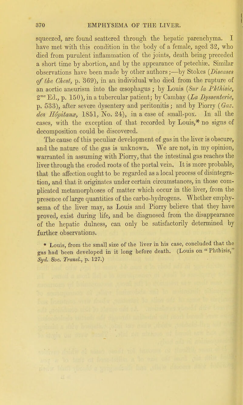 squeezed, are found scattered through the hepatic parenchyma. I have met with this condition in the body of a female, aged 32, who died from purulent inflammation of the joints, death being preceded a short time by abortion, and by the appearance of petechias Similar observations have been made by other authors j—by Stokes {Diseases of the Chest, p. 369), in an individual who died from the rupture of an aortic aneurism into the oesophagus ; by Louis (Sur la Phthisie, 2me Ed., p. 150), in a tubercular patient; by Carnbay (La Dt/ssenterie, p. 533), after severe dysentery and peritonitis; and by Piorry (Gaz. des Ropitaux, 1851, No. 24), in a case of small-pox. In all the cases, with the exception of that recorded by Louis,* no signs of decomposition could be discovered. The cause of this peculiar development of gas in the liver is obscure, and the nature of the gas is unknown. We are not, in my opinion, warranted in assuming with Piorry, that the intestinal gas reaches the liver through the eroded roots of the portal vein. It is more probable, that the affection ought to be regarded as a local process of disintegra- tion, and that it originates under certain circumstances, in those com- plicated metamorphoses of matter which occur in the liver, from the presence of large quantities of the carbo-hydrogens. Whether emphy- sema of the liver may, as Louis and Piorry believe that they have proved, exist during life, and be diagnosed from the disappearance of the hepatic dulness, can only be satisfactorily determined by further observations. * Louis, from the small size of the liver in his case, concluded that the gas had been developed in it long before death. (Louis on  Phthisis, Syd. Soc. Transl, p. 127.)