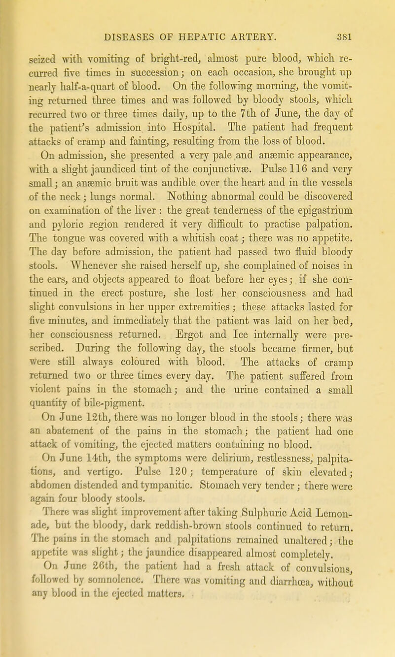 seized with vomiting of bright-red, almost pure blood, which re- curred five times in succession; on each occasion, she brought up nearly half-a-quart of blood. On the following morning, the vomit- ing returned three times and was followed by bloody stools, which recurred two or three times daily, up to the 7 th of June, the day of the patient's admission into Hospital. The patient had frequent attacks of cramp and fainting, resulting from the loss of blood. On admission, she presented a very pale and anaemic appearance, with a slight jaundiced tint of the conjunctivae. Pulse 116 and very small; an ansemic bruit was audible over the heart and in the vessels of the neck; lungs normal. Nothing abnormal could be discovered on examination of the liver : the great tenderness of the epigastrium and pyloric region rendered it very difficult to practise palpation. The tongue was covered with a whitish coat; there was no appetite. The day before admission, the patient had passed two fluid bloody stools. Whenever she raised herself up, she complained of noises in the ears, and objects appeared to float before her eyes; if she con- tinued in the erect posture, she lost her consciousness and had slight convulsions in her upper extremities; these attacks lasted for five minutes, and immediately that the patient was laid on her bed, her consciousness returned. Ergot and Ice internally were pre- scribed. During the following day, the stools became firmer, but were still always coloured with blood. The attacks of cramp returned two or three times every day. The patient suffered from violent pains in the stomach; and the urine contained a small quantity of bile-pigment. On June 12th, there was no longer blood in the stools; there was an abatement of the pains in the stomach; the patient had one attack of vomiting, the ejected matters containing no blood. On June 14th, the symptoms were delirium, restlessness, palpita- tions, and vertigo. Pulse 120; temperature of skin elevated; abdomen distended and tympanitic. Stomach very tender; there M ere again four bloody stools. There was slight improvement after taking Sulphuric Acid Lemon- ade, but the bloody, dark reddish-brown stools continued to return. The pains in the stomach and palpitations remained unaltered; the appetite was slight; the jaundice disappeared almost completely. On June 26th, the patient had a fresh attack of convulsions, followed by somnolence. There was vomiting and diarrhoea, without any blood in the ejected matters.