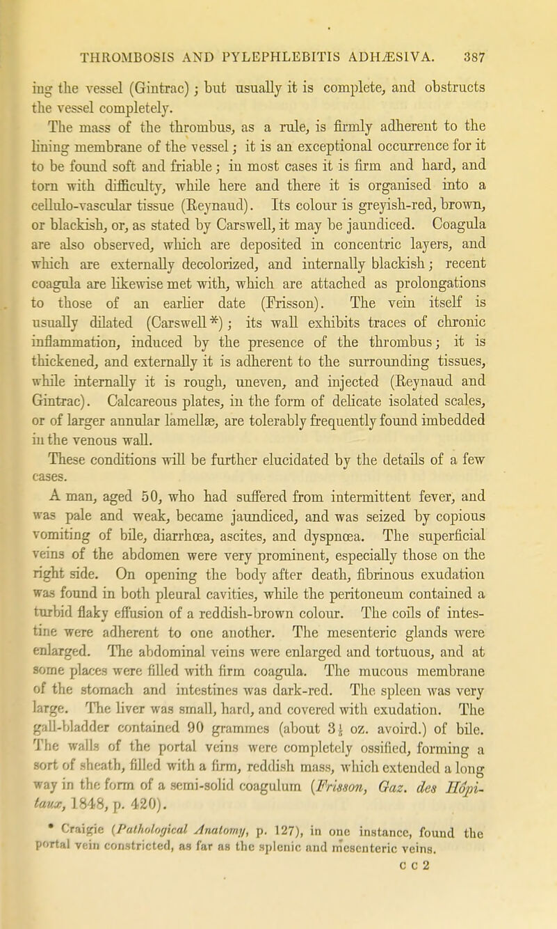 ing the vessel (Gintrac); but usually it is complete, and obstructs the vessel completely. The mass of the thrombus, as a rule, is firmly adherent to the lining membrane of the vessel; it is an exceptional occurrence for it to be found soft and friable; in most cases it is firm and hard, and torn with difficulty, while here and there it is organised into a cellulo-vascular tissue (Reynaud). Its coloiu* is greyish-red, brown, or blackish, or, as stated by Carswell, it may be jaundiced. Coagula are also observed, which are deposited in concentric layers, and which are externally decolorized, and internally blackish; recent coagula are likewise met with, which are attached as prolongations to those of an earlier date (Frisson). The vein itself is usually ddated (Carswell *); its wall exhibits traces of chronic inflammation, induced by the presence of the thrombus; it is thickened, and externally it is adherent to the surrounding tissues, while internally it is rough, uneven, and injected (Reynaud and Gintrac). Calcareous plates, in the form of delicate isolated scales, or of larger annular lamellae, are tolerably frequently found imbedded in the venous wall. These conditions will be further elucidated by the details of a few cases. A man, aged 50, who had suffered from intermittent fever, and was pale and weak, became jaundiced, and was seized by copious vomiting of bile, diarrhoea, ascites, and dyspnoea. The superficial veins of the abdomen were very prominent, especially those on the right side. On opening the body after death, fibrinous exudation was found in both pleural cavities, while the peritoneum contained a turbid flaky effusion of a reddish-brown colour. The coils of intes- tine were adherent to one another. The mesenteric glands were enlarged. The abdominal veins were enlarged and tortuous, and at some places were filled with firm coagula. The mucous membrane of the stomach and intestines was dark-red. The spleen was very large. The liver was small, hard, and covered with exudation. The gall-bladder contained 90 grammes (about 3£ oz. avoird.) of bile. The walls of the portal veins were completely ossified, forming a sort of sheath, filled with a firm, reddish mass, which extended a long way in the form of a semi-solid coagulum {Frisson, Gaz. des Hqpi- taux, 1848, p. 420). * Craicrie {Pathological Analoimj, p. 127), in one instance, found the portal vein constricted, as far as the splenic and mesenteric veins. c c 2