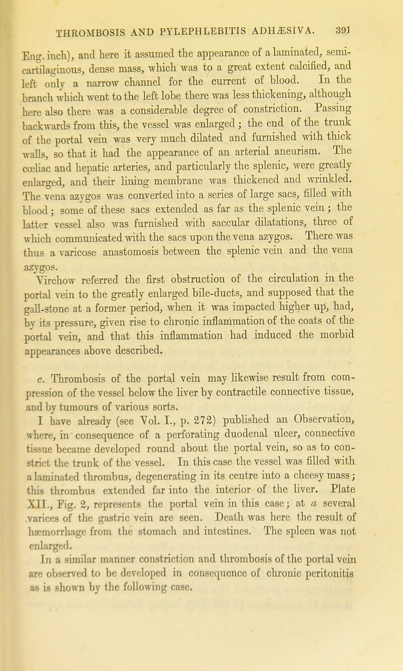 En, inch), and here it assumed the appearance of a laminated, semi- cartnVinous, dense mass, which was to a great extent calcified, and left only a narrow channel for the current of blood. In the branch which went to the left lobe there was less thickening, although here also there was a considerable degree of constriction. Passing backwards from this, the vessel was enlarged; the end of the trunk of the portal vein was very much düated and furnished with thick walls, so that it had the appearance of an arterial aneurism. The coeliac and hepatic arteries, and particularly the splenic, were greatly enlarged, and their Hning membrane was thickened and wrinkled. The vena azygos was converted into a series of large sacs, filled with blood; some of these sacs extended as far as the splenic vein; the latter vessel also was furnished with saccular dilatations, three of which communicated with the sacs upon the vena azygos. There was thus a varicose anastomosis between the splenic vein and the vena azygos. Virchow referred the first obstruction of the circulation in the portal vein to the greatly enlarged bile-ducts, and supposed that the gall-stone at a former period, when it was impacted higher up, had, by its pressure, given rise to chronic inflammation of the coats of the portal vein, and that this inflammation had induced the morbid appearances above described. c. Thrombosis of the portal vein may likewise result from com- pression of the vessel below the Hver by contractile connective tissue, and by tumours of various sorts. I have already (see Vol. I., p. 272) published an Observation, where, in1 consequence of a perforating duodenal ulcer, connective tissue became developed round about the portal vein, so as to con- strict the trunk of the vessel. In this case, the vessel was filled with a laminated thrombus, degenerating in its centre into a cheesy mass; this thrombus extended far into the interior of the liver. Plate XII., Pig. 2, represents the portal vein in this case; at a several varices of the gastric vein are seen. Death was here the result of haemorrhage from the stomach and intestines. The spleen was not enlarged. In a similar manner constriction and thrombosis of the portal vein are observed to be developed in consequence of chronic peritonitis as is shown by the following case.