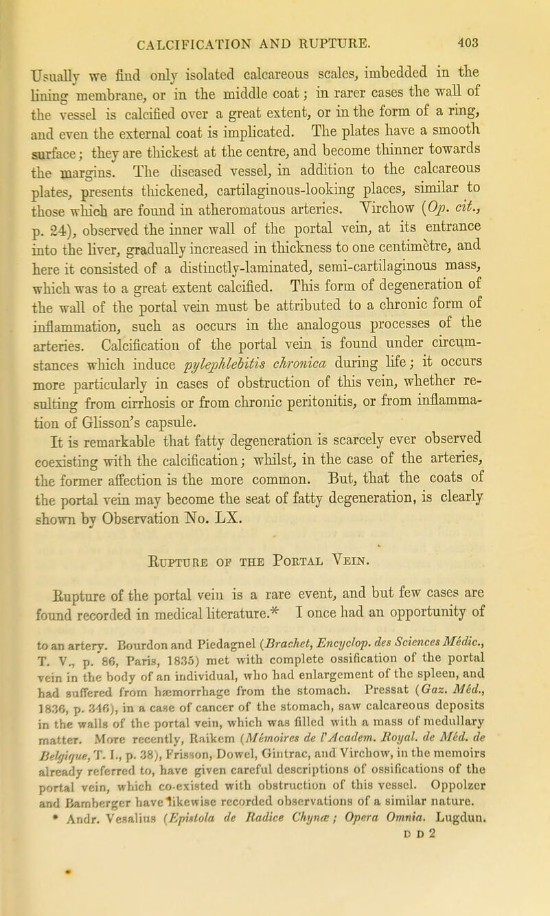 Usually we find only isolated calcareous scales, imbedded in the lining membrane, or in the middle coat j in rarer cases the wall of the vessel is calcified over a great extent, or in the form of a rmg, and even the external coat is implicated. The plates have a smooth surface; they are thickest at the centre, and become thinner towards the margins. The diseased vessel, in addition to the calcareous plates, presents thickened, cartilaginous-looking places, similar to those which are found in atheromatous arteries. Yirchow (Op. cit., p. 24), observed the inner wall of the portal vein, at its entrance into the Hver, gradually increased in thickness to one centimetre, and here it consisted of a distinctly-laminated, semi-cartilaginous mass, which was to a great extent calcified. This form of degeneration of the wall of the portal vein must be attributed to a chronic form of inflammation, such as occurs in the analogous processes of the arteries. Calcification of the portal vein is found under circum- stances which induce pylephlebitis chronica during life; it occurs more particularly in cases of obstruction of this vein, whether re- sulting from cirrhosis or from chronic peritonitis, or from inflamma- tion of Glisson's capsule. It is remarkable that fatty degeneration is scarcely ever observed coexisting with the calcification; whilst, in the case of the arteries, the former affection is the more common. But, that the coats of the portal vein may become the seat of fatty degeneration, is clearly shown by Observation No. LX. Rupture of the Poetal Veen. Rupture of the portal vein is a rare event, and but few cases are found recorded in medical literature* I once had an opportunity of to an artery. Bourdon and Piedagnel (Brächet, Encyclop. des Sciences Medic, T. V., p. 86, Paris, 1835) met with complete ossification of the portal vein in the body of an individual, who had enlargement of the spleen, and had suffered from hemorrhage from the stomach. Pressat (Gaz. Med., 1836, p. 34fi), in a case of cancer of the stomach, saw calcareous deposits in the walls of the portal vein, which was filled with a mass of medullary matter. More recently, Raikcm (Memoire» de CAcadcm. Royal, de Med. de Beltjirjue, T. I., p. '-'A), Frisson, Dowel, Gintrac, and Virchow, in the memoirs already referred to, have given careful descriptions of ossifications of the portal vein, which co-existed with obstruction of this vessel. Oppolzer and Bamberger have likewise recorded observations of a similar nature. • Andr. Vesalius (Eputola de Radice Chynee; Opera Omnia. Lugdun. D D 2