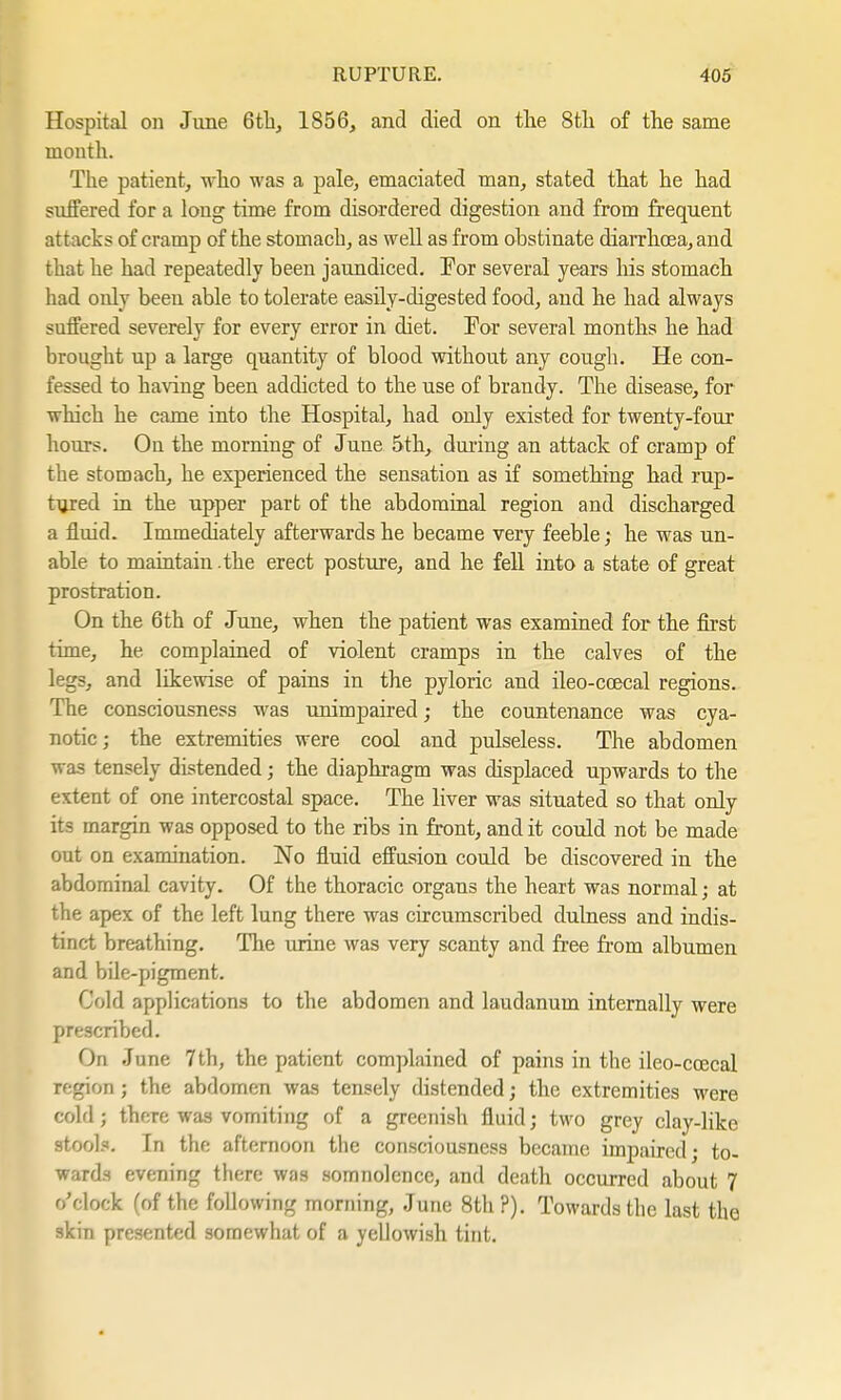 Hospital on June 6th, 1856, and died on the 8th of the same month. The patient, who was a pale, emaciated man, stated that he had suffered for a long time from disordered digestion and from frequent attacks of cramp of the stomach, as well as from obstinate diarrhoea, and that he had repeatedly been jaundiced. For several years his stomach had only been able to tolerate easily-digested food, and he had always suffered severely for every error in diet. For several months he had brought up a large quantity of blood without any cough. He con- fessed to having been addicted to the use of brandy. The disease, for which he came into the Hospital, had only existed for twenty-four hours. On the morning of June 5th, during an attack of cramp of the stomach, he experienced the sensation as if something had rap- tyred in the upper part of the abdominal region and discharged a fluid. Immediately afterwards he became very feeble; he was un- able to maintain .the erect posture, and he fell into a state of great prostration. On the 6th of June, when the patient was examined for the first time, he complained of violent cramps in the calves of the legs, and likewise of pains in the pyloric and ileo-ccecal regions. The consciousness was unimpaired; the countenance was cya- notic ; the extremities were cool and pulseless. The abdomen was tensely distended; the diaphragm was displaced upwards to the extent of one intercostal space. The liver was situated so that only its margin was opposed to the ribs in front, and it could not be made out on examination. No fluid effusion could be discovered in the abdominal cavity. Of the thoracic organs the heart was normal; at the apex of the left lung there was circumscribed dulness and indis- tinct breathing. The urine was very scanty and free from albumen and bile-pigment. Cold applications to the abdomen and laudanum internally were prescribed. On June 7th, the patient complained of pains in the ileo-coecal region; the abdomen was tensely distended; the extremities were cold; there was vomiting of a greenish fluid; two grey clay-like stools. In the afternoon the consciousness became impaired • to- wards evening there was somnolence, and death occurred about 7 o'clock (of the following morning, June 8th ?). Towards the last the skin presented somewhat of a yellowish tint.