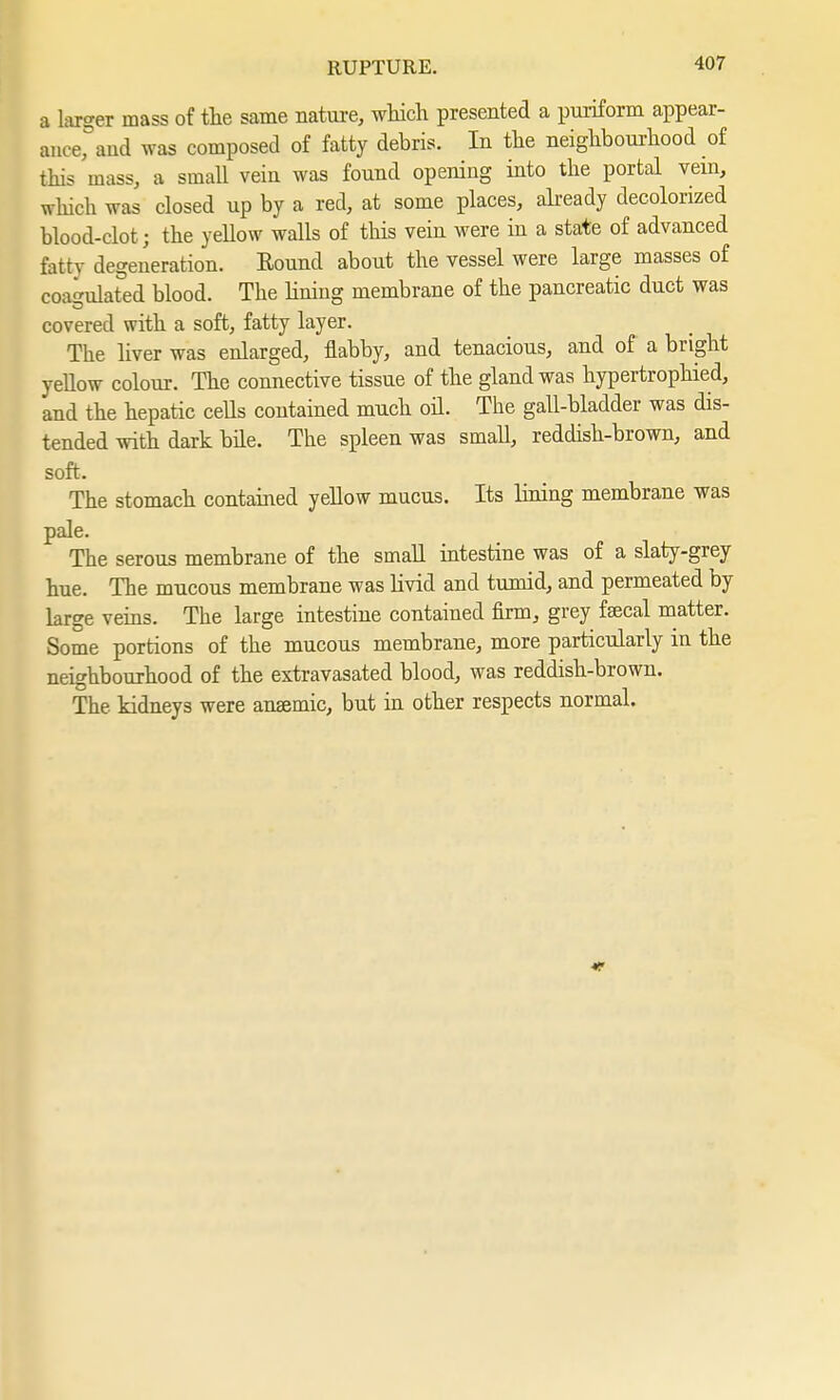 a larger mass of the same nature, which presented a puriform appear- ance, and was composed of fatty debris. In the neighbourhood of this mass, a small vein was found opening into the portal vein, which was closed up by a red, at some places, already decolorized blood-clot; the yellow walls of this vein were in a state of advanced fattv degeneration. Bound about the vessel were large masses of coagulated blood. The Hning membrane of the pancreatic duct was covered with a soft, fatty layer. The liver was enlarged, flabby, and tenacious, and of a bright yellow colour. The connective tissue of the gland was hypertrophied, and the hepatic cells contained much oil. The gall-bladder was dis- tended with dark bile. The spleen was small, reddish-brown, and soft. The stomach contained yellow mucus. Its lining membrane was pale. The serous membrane of the small intestine was of a slaty-grey hue. The mucous membrane was livid and tumid, and permeated by large veins. The large intestine contained firm, grey faecal matter. Some portions of the mucous membrane, more particularly in the neighbourhood of the extravasated blood, was reddish-brown. The kidneys were anaemic, but in other respects normal.