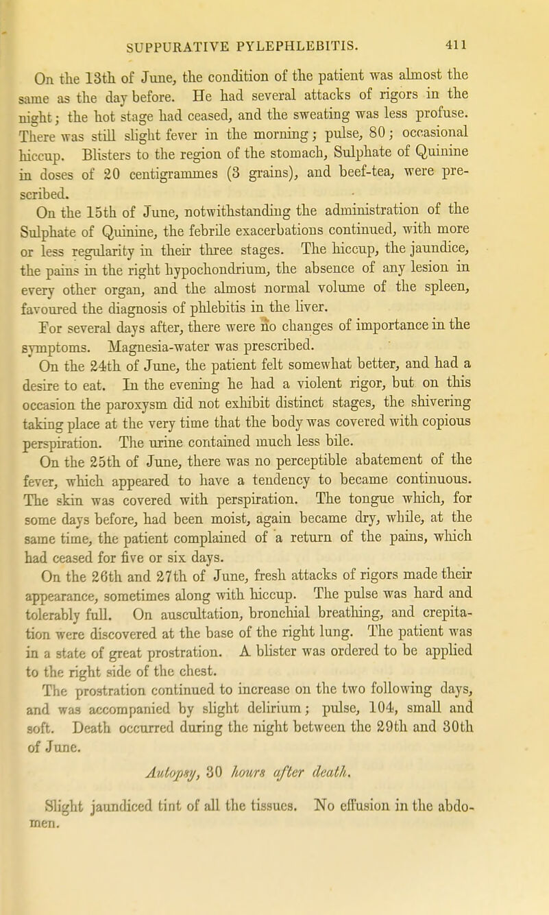 On the 13th of June, the condition of the patient was almost the same as the day before. He had several attacks of rigors in the night; the hot stage had ceased, and the sweating was less profuse. There was still slight fever in the morning; pulse, 80; occasional hiccup. Blisters to the region of the stomach, Sulphate of Quinine in closes of 20 centigrammes (3 grains), and beef-tea, were pre- scribed. On the 15th of June, notwithstanding the administration of the Sulphate of Quinine, the febrile exacerbations continued, with more or less regularity in their three stages. The hiccup, the jaundice, the pains in the right hypochondrium, the absence of any lesion in every other organ, and the almost normal volume of the spleen, favoured the diagnosis of phlebitis in the liver. For several days after, there were no changes of importance in the Bymptoms. Magnesia-water was prescribed. On the 24th of June, the patient felt somewhat better, and had a desire to eat. In the evening he had a violent rigor, but on this occasion the paroxysm did not exhibit distinct stages, the shivering taking place at the very time that the body was covered with copious perspiration. The urine contained much less bile. On the 25th of June, there was no perceptible abatement of the fever, which appeared to have a tendency to became continuous. The skin was covered with perspiration. The tongue which, for some days before, had been moist, again became dry, while, at the same time, the patient complained of a return of the pains, which had ceased for five or six days. On the 26th and 27 th of June, fresh attacks of rigors made their appearance, sometimes along with hiccup. The pulse was hard and tolerably full. On auscultation, bronchial breathing, and crepita- tion were discovered at the base of the right lung. The patient was in a state of great prostration. A blister was ordered to be applied to the right side of the chest. The prostration continued to increase on the two following days, and was accompanied by slight delirium; pulse, 104, small and soft. Death occurred during the night between the 29th and 30th of June. Autopsy, 30 hours after death. Slight jaundiced tint of all the tissues. No effusion in the abdo- men.