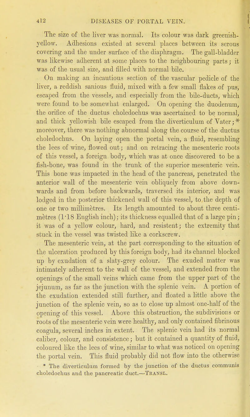 The size of the liver was normal. Its colour was dark greenish- yellow. Adhesions existed at several places between its serous covering and the under surface of the diaphragm. The gall-bladder was likewise adherent at some places to the neighbouring parts; it was of the usual size, and filled with normal bile. On making an incautious section of the vascular pedicle of the Hver, a reddish sanious fluid, mixed with a few small flakes of pus, escaped from the vessels, and especially from the bile-ducts, which were found to be somewhat enlarged. On opening the duodenum, the orifice of the ductus choledochus was ascertained to be normal, and thick yellowish bile escaped from the diverticulum of Vater;* moreover, there was nothing abnormal along the course of the ductus choledochus. On laying open the portal vein, a fluid, resembling the lees of wine, flowed out; and on retracing the mesenteric roots of this vessel, a foreign body, which was at once discovered to be a fish-bone, was found in the trunk of the superior mesenteric vein. This bone was impacted in the head of the pancreas, penetrated the anterior wall of the mesenteric vein obliquely from above down- wards and from before backwards, traversed its interior, and was lodged in the posterior thickened wall of this vessel, to the depth of one or two millimetres. Its length amounted to about three centi- metres (118 English inch); its thickness equalled that of a large pin; it was of a yellow colour, hard, and resistent; the extremity that stuck in the vessel was twisted like a corkscrew. The mesenteric vein, at the part corresponding to the situation of the ulceration produced by this foreign body, had its channel blocked up by exudation of a slaty-grey colour. The exuded matter was intimately adherent to the wall of the vessel, and extended from the openings of the small veins which came from the upper part of the jejunum, as far as the junction with the splenic vein. A portion of the exudation extended still further, and floated a little above the junction of the splenic vein, so as to close up almost one-half of the opening of this vessel. Above this obstruction, the subdivisions or roots of the mesenteric vein were healthy, and only contained fibrinous coagula, several inches in extent. The splenic vein had its normal caliber, colour, and consistence; but it contained a quantity of fluid, coloured like the lees of wine, similar to what was noticed on opening the portal vein. This fluid probably did not flow into the otherwise * The diverticulum formed by the junction of the ductus communis choledochus and the pancreatic duct.—Transl.