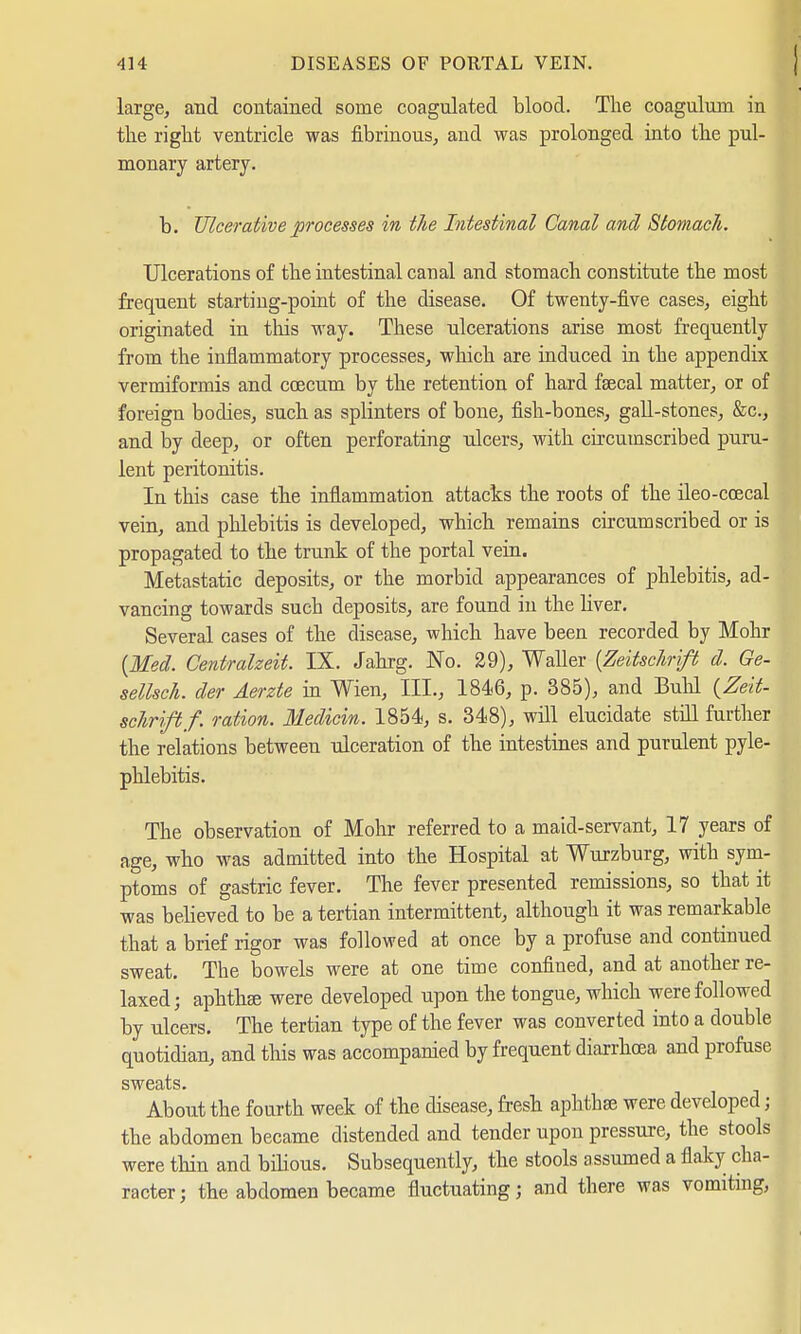large, and contained some coagulated blood. The coagulum in the right ventricle was fibrinous, and was prolonged into the pul- monary artery. b. Ulcerative processes in the Intestinal Canal and Stomach. Ulcerations of the intestinal canal and stomach constitute the most frequent starting-point of the disease. Of twenty-five cases, eight originated in this way. These ulcerations arise most frequently from the inflammatory processes, which are induced in the appendix vermiformis and ccecum by the retention of hard faecal matter, or of foreign bodies, such as splinters of bone, fish-bones, gall-stones, &c, and by deep, or often perforating ulcers, with circumscribed puru- lent peritonitis. In this case the inflammation attacks the roots of the ileo-coecal vein, and phlebitis is developed, which remains circumscribed or is propagated to the trunk of the portal vein. Metastatic deposits, or the morbid appearances of phlebitis, ad- vancing towards such deposits, are found in the liver. Several cases of the disease, which have been recorded by Möhr (Med. Centraizeit. IX. Jahrg. No. 29), Waller (Zeitschrift d. Ge- sellsch. der Aerzte in Wien, III., 1846, p. 385), and Buhl (Zeit- schrifl/. ration. Medicin. 1854, s. 348), will elucidate still further the relations between ulceration of the intestines and purulent pyle- phlebitis. The observation of Möhr referred to a maid-servant, 17 years of age, who was admitted into the Hospital at Wurzburg, with sym- ptoms of gastric fever. The fever presented remissions, so that it was believed to be a tertian intermittent, although it was remarkable that a brief rigor was followed at once by a profuse and continued sweat. The bowels were at one time confined, and at another re- laxed; aphthae were developed upon the tongue, which were followed by ulcers. The tertian type of the fever was converted into a double quotidian, and this was accompanied by frequent diarrhoea and profuse sweats. About the fourth week of the disease, fresh aphthae were developed; the abdomen became distended and tender upon pressure, the stools were thin and bilious. Subsequently, the stools assumed a flaky cha- racter; the abdomen became fluctuating; and there was vomiting,