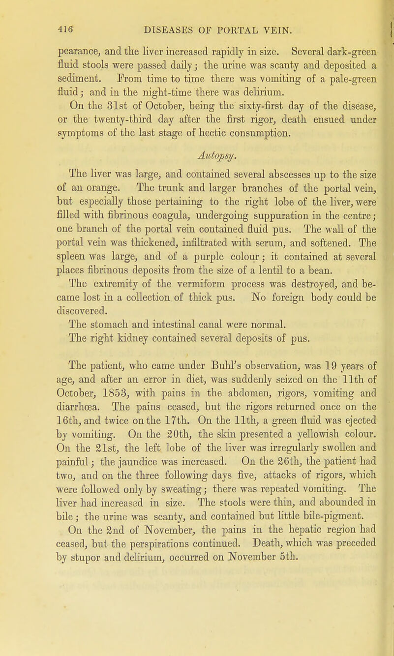 pearance, and the liver increased rapidly in size. Several dark-green fluid stools were passed daily; the urine was scanty and deposited a sediment. Erom time to time there was vomiting of a pale-green fluid; and in the night-time there was delirium. On the 31st of October, being the sixty-first day of the disease, or the twenty-third day after the first rigor, death ensued under symptoms of the last stage of hectic consumption. Autopsy. The liver was large, and contained several abscesses up to the size of au orange. The trunk and larger branches of the portal vein, but especially those pertaining to the right lobe of the liver, were filled with fibrinous coagula, undergoing suppuration in the centre ; one branch of the portal vein contained fluid pus. The wall of the portal vein was thickened, infiltrated with serum, and softened. The spleen was large, and of a purple colour; it contained at several places fibrinous deposits from the size of a lentil to a bean. The extremity of the vermiform process was destroyed, and be- came lost in a collection of thick pus. No foreign body could be discovered. The stomach and intestinal canal were normal. The right kidney contained several deposits of pus. The patient, who came under Buhl's observation, was 19 years of age, and after an error in diet, was suddenly seized on the 11th of October, 1853, with pains in the abdomen, rigors, vomiting and diarrhcea. The pains ceased, but the rigors returned once on the 16th, and twice on the 17th. On the 11th, a green fluid was ejected by vomiting. On the 20th, the skin presented a yellowish colour. On the 21st, the left lobe of the liver was irregularly swollen and painful; the jaundice was increased. On the 26th, the patient had two, and on the three following days five, attacks of rigors, which, were followed only by sweating; there was repeated vomiting. The liver had increased in size. The stools were thin, and abounded in bile; the urine was scanty, and contained but little bile-pigment. On the 2nd of November, the pains in the hepatic region had ceased, but the perspirations continued. Death, which was preceded by stupor and delirium, occurred on November 5th.