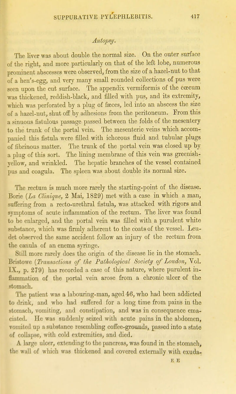 Autopsy. The liver was about double the normal size. On the outer surface of the right, and more particularly on that of the left lobe, numerous prominent abscesses were observed, from the size of a hazel-nut to that of a hen's-egg, and very many small rounded collections of pus were seen upon the cut surface. The appendix vermiformis of the coecum was thickened, reddish-black, and filled with pus, and its extremity, which was perforated by a plug of fseces, led into an abscess the size of a hazel-nut, shut off by adhesions from the peritoneum. From this a sinuous fistulous passage passed between the folds of the mesentery to the trunk of the portal vein. The mesenteric veins which accom- panied this fistula were filled with ichorous fluid and tubular plugs of fibrinous matter. The trunk of the portal vein was closed up by a plug of this sort. The lining membrane of this vein was greenish- yellow, and wrinkled. The hepatic branches of the vessel contained pus and coagula. The spleen was about double its normal size. The rectum is much more rarely the starting-point of the disease. Borie (La Clinique, 2 Mai, 1829) met with a case in which a man, suffering from a recto-urethral fistula, was attacked with rigors and symptoms of acute inflammation of the rectum. The liver was found to be enlarged, and the portal vein was filled with a purulent white substance, which was firmly adherent to the coats of the vessel. Leu- det observed the same accident follow an injury of the rectum from the canula of an enema syringe. Still more rarely does the origin of the disease lie in the stomach. Bristowe (Transactions of the Pathological Society of London, Vol. IX., p. 279) has recorded a case of this nature, where purulent in- flammation of the portal vein arose from a chronic ulcer of the stomach. The patient was a labouring-man, aged 46, who had been addicted to 'Irink, and who had suffered for a long time from pains in the stomach, vomiting, and constipation, and was in consequence ema- ciated. He was suddenly seized with acute pains in the abdomen, vomited up a substance resembling coffee-grounds, passed into a state of collapse, with cold extremities, and died. A large ulcer, extending to the pancreas, was found in the stomach, the wall of which was thickened and covered externally with exuda- K E