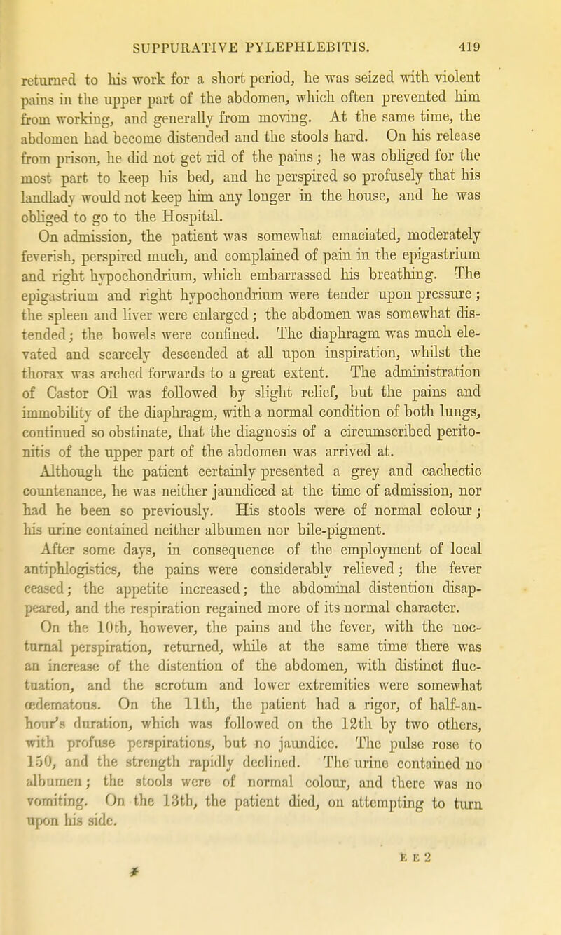 returned to his work for a short period, he was seized with violent pains in the upper part of the abdomen, which often prevented him from working, and generally from moving. At the same time, the abdomen had become distended and the stools hard. On his release from prison, he did not get rid of the pains; he was obliged for the most part to keep his bed, and he perspired so profusely that his landlady would not keep him any longer in the house, and he was obliged to go to the Hospital. On admission, the patient was somewhat emaciated, moderately feverish, perspired much, and complained of pain in the epigastrium and right hypochondrium, which embarrassed his breathing. The epigastrium and right hypochondrium were tender upon pressure; the spleen and liver were enlarged; the abdomen was somewhat dis- tended ; the bowels were confined. The diaphragm was much ele- vated and scarcely descended at all upon inspiration, whilst the thorax was arched forwards to a great extent. The administration of Castor Oil was followed by slight relief, but the pains and immobility of the diaphragm, with a normal condition of both lungs, continued so obstinate, that the diagnosis of a circumscribed perito- nitis of the upper part of the abdomen was arrived at. Although the patient certainly presented a grey and cachectic countenance, he was neither jaundiced at the time of admission, nor had he been so previously. His stools were of normal colour; his urine contained neither albumen nor bile-pigment. After some days, in consequence of the employment of local antiphlogistics, the pains were considerably relieved; the fever ceased; the appetite increased; the abdominal distention disap- peared, and the respiration regained more of its normal character. On the 10th, however, the pains and the fever, with the noc- turnal perspiration, returned, while at the same time there was an increase of the distention of the abdomen, with distinct fluc- tuation, and the scrotum and lower extremities were somewhat oedematous. On the 11th, the patient had a rigor, of half-an- hour'H duration, which was followed on the 12th by two others, with profuse perspirations, but no jaundice. The pulse rose to 150, and the strength rapidly declined. The urine contained no al'ournen; the stools were of normal colour, and there was no vomiting. On the 13th, the patient died, on attempting to turn upon his side.