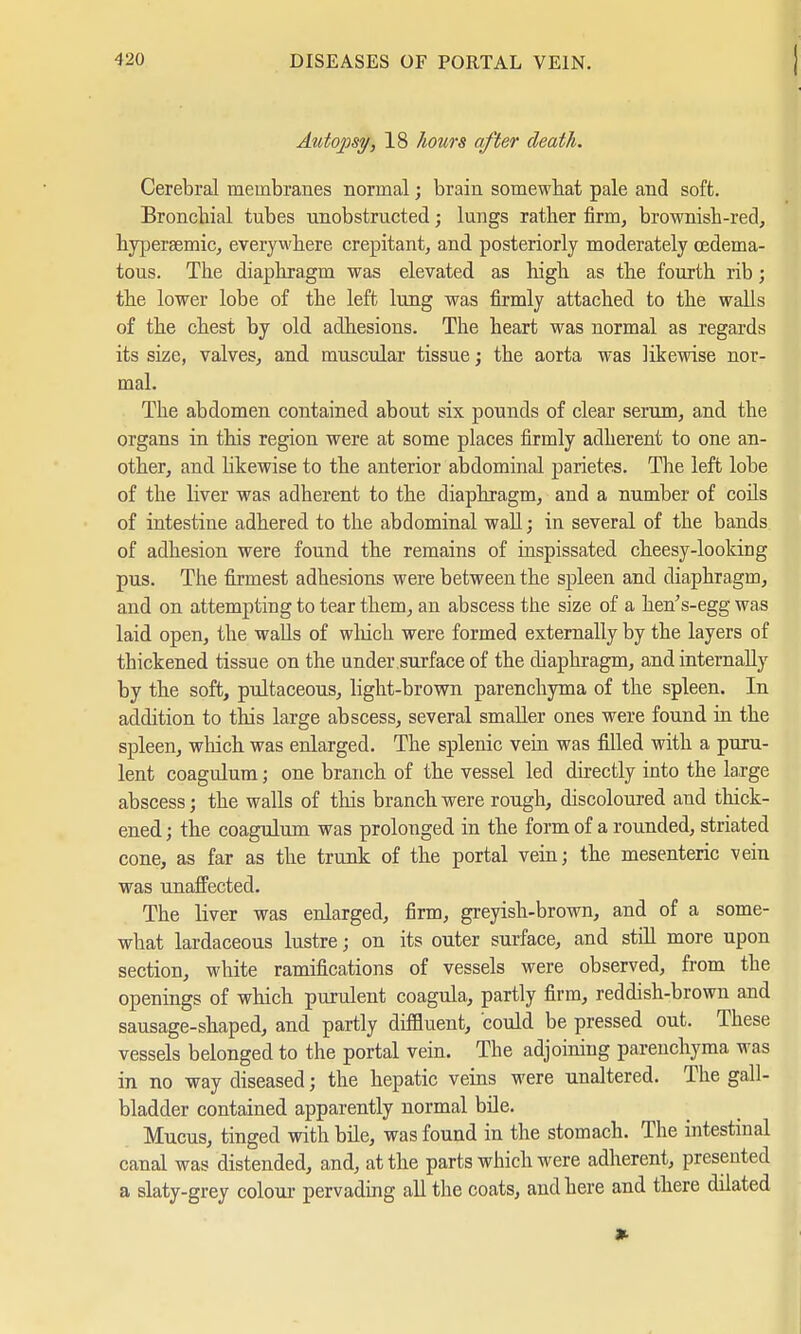 Autopsy, 18 hours after death. Cerebral membranes normal; brain somewhat pale and soft. Bronchial tubes unobstructed; lungs rather firm, brownish-red, hypersemic, everywhere crepitant, and posteriorly moderately cßdema- tous. The diaphragm was elevated as high as the fourth rib; the lower lobe of the left lung was firmly attached to the walls of the chest by old adhesions. The heart was normal as regards its size, valves, and muscular tissue; the aorta was likewise nor- mal. The abdomen contained about six pounds of clear serum, and the organs in this region were at some places firmly adherent to one an- other, and likewise to the anterior abdominal parietes. The left lobe of the liver was adherent to the diaphragm, and a number of coils of intestine adhered to the abdominal wall; in several of the bands of adhesion were found the remains of inspissated cheesy-looking pus. The firmest adhesions were between the spleen and diaphragm, and on attempting to tear them, an abscess the size of a hehs-egg was laid open, the walls of which were formed externally by the layers of thickened tissue on the under surface of the diaphragm, and internally by the soft, pultaceous, light-brown parenchyma of the spleen. In addition to this large abscess, several smaller ones were found in the spleen, which was enlarged. The splenic vein was filled with a puru- lent coagulum; one branch of the vessel led directly into the large abscess; the walls of this branch were rough, discoloured and thick- ened ; the coagulum was prolonged in the form of a rounded, striated cone, as far as the trunk of the portal vein; the mesenteric vein was unaffected. The liver was enlarged, firm, greyish-brown, and of a some- what lardaceous lustre; on its outer surface, and still more upon section, white ramifications of vessels were observed, from the openings of which purulent coagula, partly firm, reddish-brown and sausage-shaped, and partly diffluent, could be pressed out. These vessels belonged to the portal vein. The adjoining parenchyma was in no way diseased; the hepatic veins were unaltered. The gall- bladder contained apparently normal bile. Mucus, tinged with bile, was found in the stomach. The intestinal canal was distended, and, at the parts which were adherent, presented a slaty-grey colour pervading all the coats, and here and there dilated