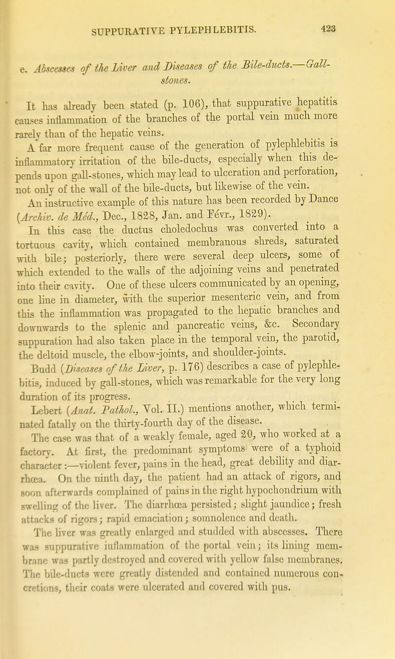 e. Abscesses of the Liver and Diseases of the Bile-ducts.—Gall- stones. It has already been stated (p. 106), that suppurative hepatitis causes inflammation of the branches of the portal vein much more rarelv than of the hepatic veins. A far more frequent cause of the generation of pylephlebitis is inflammatory irritation of the bile-ducts, especially when this de- pends upon gall-stones, which may lead to ulceration and perforation, not only of the wall of the bile-ducts, but likewise of the vein. An instructive example of this nature has been recorded by Dance {Archiv, de Med., Dec, 1828, Jan. and Fevr., 1829). In this case the ductus choledochus was converted into a tortuous cavity, which contained membranous shreds, saturated with bile; posteriorly, there were several deep ulcers, some of which extended to the walls of the adjoining veins and penetrated into their cavity. One of these ulcers communicated by an opening, one line in diameter, with the superior mesenteric vein, and from this the inflammation was propagated to the hepatic branches and downwards to the splenic and pancreatic veins, &c. Secondary suppuration had also taken place in the temporal vein, the parotid, the deltoid muscle, the elbow-joints, and shoulder-joints. Budd {Diseases of the Liver, p. 176) describes a case of pylephle- bitis, induced by gall-stones, which was remarkable for the very long duration of its progress. Lebert {Anat. Pathol, Yol. II.) mentions another, which termi- nated fatally on the thirty-fourth day of the disease. The case was that of a weakly female, aged 20, who worked at a factory. At first, the predominant symptoms; were of a typhoid character :—violent fever, pains in the head, great debility and diar- rhcea. On the ninth day, the patient had an attack of rigors, and soon afterwards complained of pains in the right hypochondrium with swelling of the liver. The diarrhoea persisted; slight jaundice; fresh attacks of rigors; rapid emaciation; somnolence and death. The liver was greatly enlarged and studded with abscesses. There was suppurative iuflammation of the portal vein; its lining mem- brane was partly destroyed and covered with yellow false membranes. The bile-ducts were greatly distended and contained numerous con- cretions, their coats were ulcerated and covered with pus.