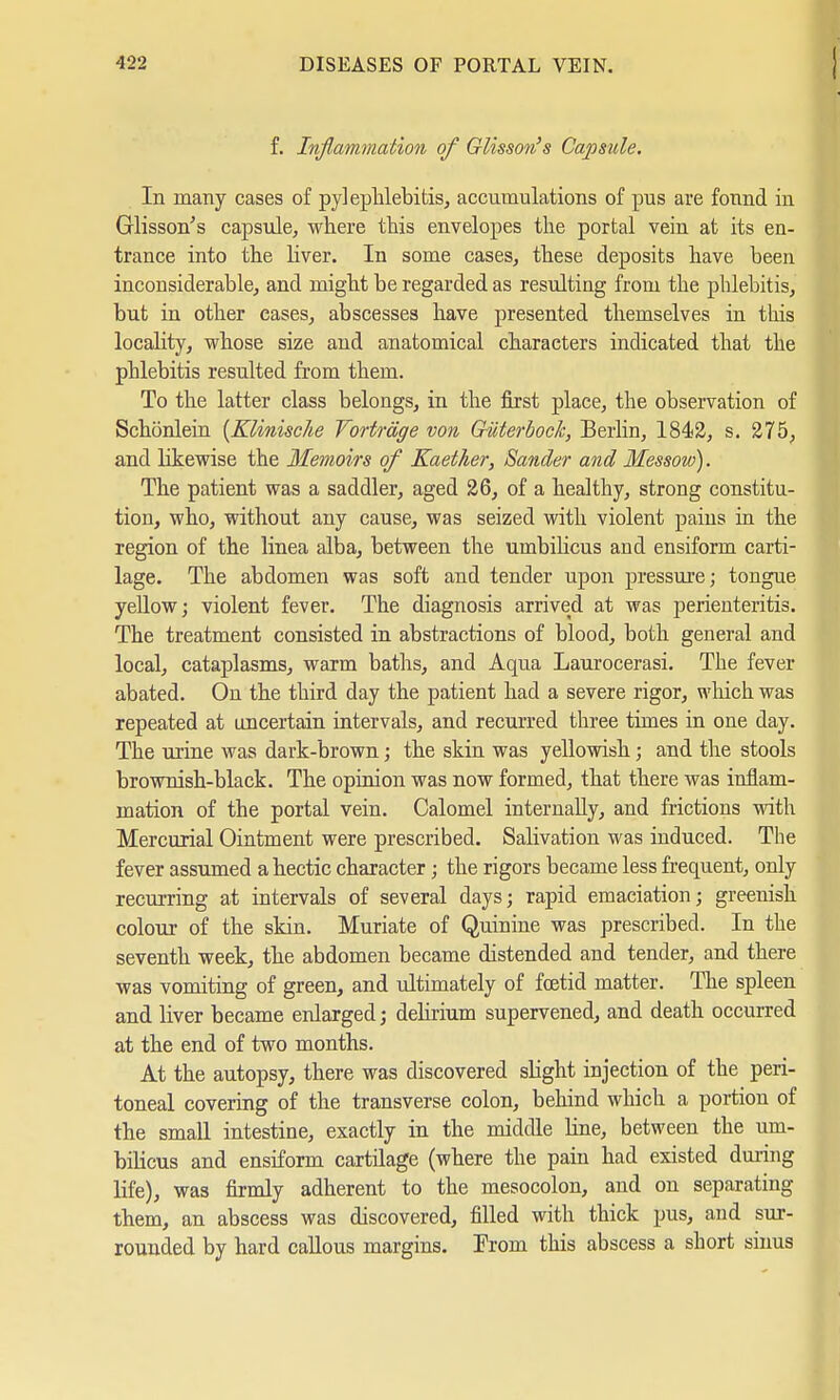 f. Inflammation of Glisson''s Capsule. In many cases of pylephlebitis, accumulations of pus are found in Glisson's capsule, where this envelopes the portal vein at its en- trance into the liver. In some cases, these deposits have been inconsiderable, and might be regarded as resulting from the phlebitis, but in other cases, abscesses have presented themselves in this locahty, whose size and anatomical characters indicated that the phlebitis resulted from them. To the latter class belongs, in the first place, the observation of Schönlein (Klinisc/ie Vorträge von Güterbock, Berlin, 1842, s. 275, and likewise the Memoirs of Kaether, Sander and Messow). The patient was a saddler, aged 26, of a healthy, strong constitu- tion, who, without any cause, was seized with violent pains in the region of the linea alba, between the umbilicus and ensiform carti- lage. The abdomen was soft and tender upon pressure; tongue yellow; violent fever. The diagnosis arrived at was perienteritis. The treatment consisted in abstractions of blood, both general and local, cataplasms, warm baths, and Aqua Laurocerasi. The fever abated. On the third day the patient had a severe rigor, which was repeated at uncertain intervals, and recurred three times in one day. The urine was dark-brown; the skin was yellowish; and the stools brownish-black. The opinion was now formed, that there was inflam- mation of the portal vein. Calomel internally, and frictions with Mercurial Ointment were prescribed. Salivation was induced. The fever assumed a hectic character; the rigors became less frequent, only recurring at intervals of several days; rapid emaciation; greenish colour of the skin. Muriate of Quinine was prescribed. In the seventh week, the abdomen became distended and tender, and there was vomiting of green, and ultimately of foetid matter. The spleen and liver became enlarged; delirium supervened, and death occurred at the end of two months. At the autopsy, there was discovered slight injection of the peri- toneal covering of the transverse colon, behind which a portion of the small intestine, exactly in the middle line, between the um- bilicus and ensiform cartilage (where the pain had existed during life), was firmly adherent to the mesocolon, and on separating them, an abscess was discovered, filled with thick pus, and sur- rounded by hard callous margins. From this abscess a short sinus