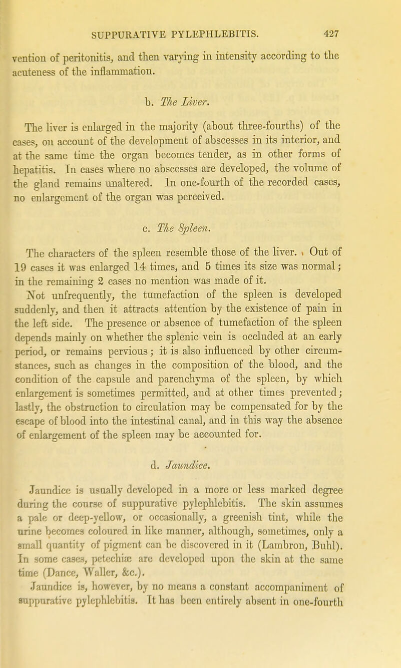 vention of peritonitis, and then varying in intensity according to the acuteuess of the inflammation. b. The Liver. The liver is enlarged in the majority (about three-fourths) of the cases, on account of the development of abscesses in its interior, and at the same time the organ becomes tender, as in other forms of hepatitis. In cases where no abscesses are developed, the volume of the gland remains unaltered. In one-fourth of the recorded cases, no enlargement of the organ was perceived. c. The Spleen. The characters of the spleen resemble those of the liver. > Out of 19 cases it was enlarged 14 times, and 5 times its size was normal; in the remaining 2 cases no mention was made of it. [Not -(infrequently, the tumefaction of the spleen is developed suddenly, and then it attracts attention by the existence of pain in the left side. The presence or absence of tumefaction of the spleen depends mainly on whether the splenic vein is occluded at an early period, or remains pervious; it is also influenced by other circum- stances, such as changes in the composition of the blood, and the condition of the capsule and parenchyma of the spleen, by which enlargement is sometimes permitted, and at other times prevented; lastly, the obstruction to circulation may be compensated for by the escape of blood into the intestinal canal, and in this way the absence of enlargement of the spleen may be accounted for. d. Jaundice. Jaundice is usually developed in a more or less marked degree during the course of suppurative pylephlebitis. The skin assumes a pale or deep-yellow, or occasionally, a greenish tint, while the urine becomes coloured in like manner, although, sometimes, only a small quantity of pigment can be discovered in it (Lambron, Buhl). In some cases, petechia; are developed upon the skin at the same time (Dance, Waller, &c). Jaundice is, however, by no means a constant accompaniment of suppurative pylephlebitis. It has been entirely absent in one-fourth