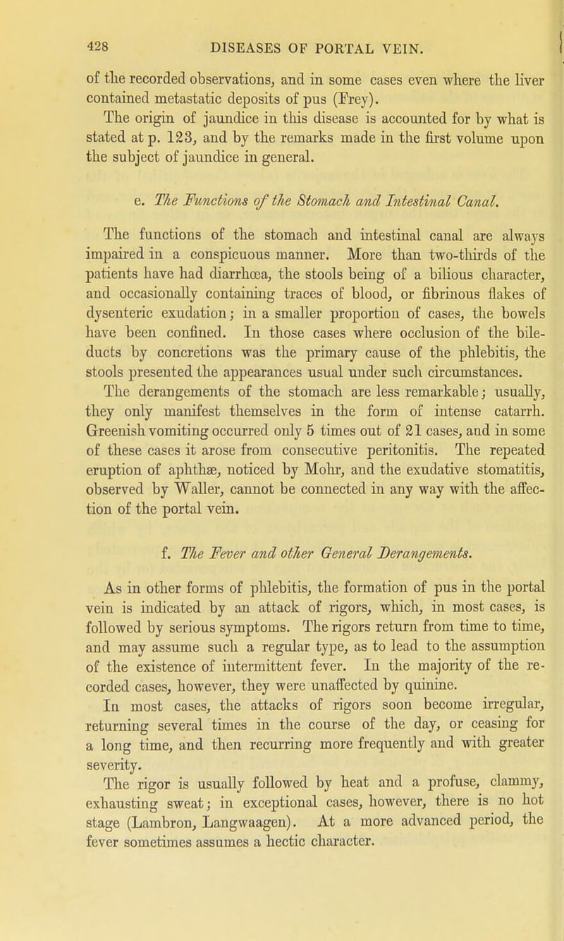 ! of tlie recorded observations, and in some cases even where the liver contained metastatic deposits of pus (Prey). The origin of jaundice in this disease is accounted for by what is stated at p. 123, and by the remarks made in the first volume upon the subject of jaundice in general. e. The Functions of the Stomach and Intestinal Canal. The functions of the stomach and intestinal canal are always impaired in a conspicuous manner. More than two-thirds of the patients have had diarrhoea, the stools being of a bilious character, and occasionally containing traces of blood, or fibrinous flakes of dysenteric exudation; in a smaller proportion of cases, the bowels have been confined. In those cases where occlusion of the bile- ducts by concretions was the primary cause of the phlebitis, the stools presented the appearances usual under such circumstances. The derangements of the stomach are less remarkable; usually, they only manifest themselves in the form of intense catarrh. Greenish vomiting occurred only 5 times out of 21 cases, aud in some of these cases it arose from consecutive peritonitis. The repeated eruption of aphtha?, noticed by Möhr, and the exudative stomatitis, observed by Waller, cannot be connected in any way with the affec- tion of the portal vein. f. The Fever and other General Derangements. As in other forms of phlebitis, the formation of pus in the portal vein is indicated by an attack of rigors, which, in most cases, is followed by serious symptoms. The rigors return from time to time, and may assume such a regular type, as to lead to the assumption of the existence of intermittent fever. In the majority of the re- corded cases, however, they were unaffected by quinine. In most cases, the attacks of rigors soon become irregular, returning several times in the course of the day, or ceasing for a long time, and then recurring more frequently and with greater severity. The rigor is usually followed by heat and a profuse, clammy, exhausting sweat; in exceptional cases, however, there is no hot stage (Lambron, Langwaagen). At a more advanced period, the fever sometimes assumes a hectic character.