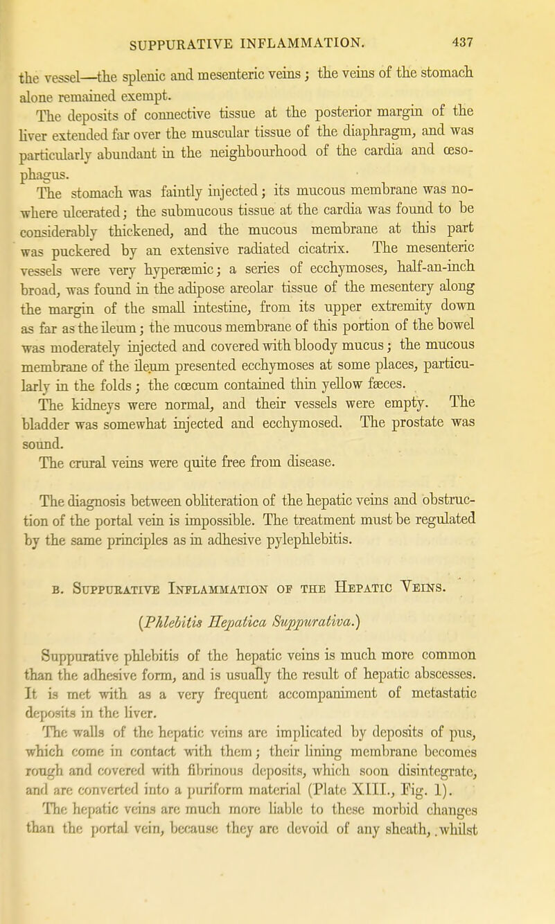 the vessel—the splenic and mesenteric veins; the veins of the stomach alone remained exempt. The deposits of connective tissue at the posterior margin of the liver extended far over the muscular tissue of the diaphragm, and was particularly abundant in the neighbourhood of the cardia and oeso- phagus. The stomach was faintly injected; its mucous membrane was no- where ulcerated; the submucous tissue at the cardia was found to be considerably thickened, and the mucous membrane at this part was puckered by an extensive radiated cicatrix. The mesenteric vessels were very hypersemic; a series of ecchymoses, half-an-inch broad, was found in the adipose areolar tissue of the mesentery along the margin of the small intestine, from its upper extremity down as far as the ileum; the mucous membrane of this portion of the bowel was moderately injected and covered with bloody mucus; the mucous membrane of the deum presented ecchymoses at some places, particu- larly in the folds; the ccecum contained thin yellow faeces. The kidneys were normal, and their vessels were empty. The bladder was somewhat injected and ecchymosed. The prostate was sound. The crural veins were quite free from disease. The diagnosis between obliteration of the hepatic veins and obstruc- tion of the portal vein is impossible. The treatment must be regulated by the same principles as in adhesive pylephlebitis. b. Suppurative Inflammation of the Hepatic Yeins. {Phlebitis Hepatica Suppurativa.) Suppurative phlebitis of the hepatic veins is much more common than the adhesive form, and is usually the result of hepatic abscesses. It is met with as a very frequent accompaniment of metastatic deposits in the liver. The walls of the hepatic veins arc implicated by deposits of pus, which come in contact with them; their lining membrane becomes rough and covered with fibrinous deposits, which soon disintegrate, and arc converted into a puriform material (Plate XIII., Fig. 1). The hepatic veins are much more liable to these morbid changes than the portal vein, because they arc devoid of any sheath, .whilst