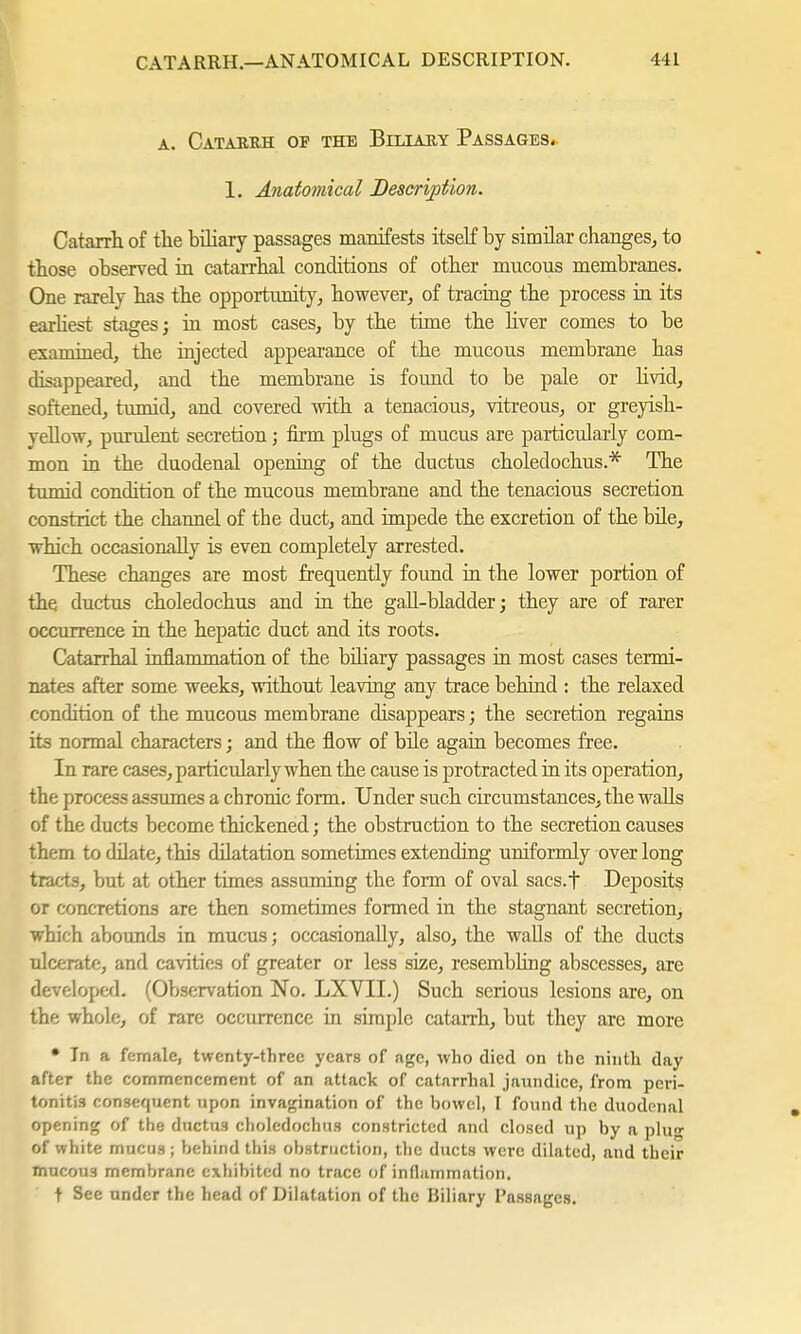 a. Catarrh op the Biliary Passages. 1. Anatomical Description. Catarrh of the biliary passages manifests itself by similar changes, to those observed in catarrhal conditions of other mncous membranes. One rarely has the opportunity, however, of tracing the process in its earliest stages; in most cases, by the time the liver comes to be examined, the injected appearance of the mucous membrane has disappeared, and the membrane is found to be pale or livid, softened, tumid, and covered with a tenacious, vitreous, or greyish- yellow, purulent secretion; firm plugs of mucus are particularly com- mon in the duodenal opening of the ductus choledochus.* The tumid condition of the mucous membrane and the tenacious secretion constrict the channel of the duct, and impede the excretion of the bile, which occasionally is even completely arrested. These changes are most frequently found in the lower portion of the ductus choledochus and in the gall-bladder; they are of rarer occurrence in the hepatic duct and its roots. Catarrhal inflammation of the bdiary passages in most cases termi- nates after some weeks, without leaving any trace behind : the relaxed condition of the mucous membrane disappears; the secretion regains its normal characters; and the flow of bile again becomes free. In rare cases, particularly when the cause is protracted in its operation, the process assumes a chronic form. Under such circumstances, the walls of the ducts become thickened; the obstruction to the secretion causes them to dilate, this dilatation sometimes extending uniformly over long tracts, but at other times assuming the form of oval sacs.f Deposits or concretions are then sometimes formed in the stagnant secretion, which abounds in mucus; occasionally, also, the walls of the ducts ulcerate, and cavities of greater or less size, resembling abscesses, are developed. (Observation No. LXVII.) Such serious lesions are, on the whole, of rare occurrence in simple catarrh, but they are more • In a female, twenty-three years of age, who died on the ninth day after the commencement of an attack of catarrhal jaundice, from peri- tonitis consequent upon invagination of the bowel, I found the duodenal opening of the ductus choledochus constricted and closed up by a plug of white mucus; behind this obstruction, the ducts were dilated, and their mucous membrane exhibited no trace of inflammation. t Sec under the head of Dilatation of the Biliary Passages.