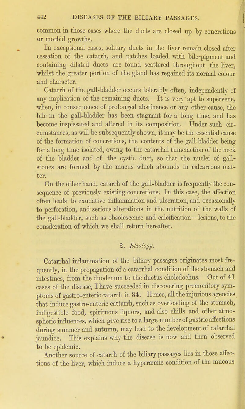 common in those cases where the ducts are closed up by concretions or morbid growths. In exceptional cases, solitary ducts in the liver remain closed after cessation of the catarrh, and patches loaded with bile-pigment and containing dilated ducts are found scattered throughout the liver, whilst tbe greater portion of the gland has regained its normal colour and character. Catarrh of the gall-bladder occurs tolerably often, independently of any implication of the remaining ducts. It is very' apt to supervene, when, in consequence of prolonged abstinence or any other cause, the bile in the gaU-bladder has been stagnant for a long time, and has become inspissated and altered in its composition. Under such cir- cumstances, as will be subsequently shown, it may be the essential cause of the formation of concretions, the contents of the gall-bladder being for a long time isolated, owing to the catarrhal tumefaction of the neck of the bladder and of the cystic duct, so that the nuclei of gall- stones are formed by the mucus which abounds in calcareous mat- ter. On the other hand, catarrh of the gall-bladder is frequently the con- sequence of previously existing concretions. In this case, the affection often leads to exudative inflammation and ulceration, and occasionally to perforation, and serious alterations in the nutrition of the walls of the gall-bladder, such as obsolescence and calcification—lesions, to the consderation of which we shall return hereafter. 2. Etiology. Catarrhal inflammation of the biliary passages originates most fre- quently, in the propagation of a catarrhal condition of the stomach and intestines, from the duodenum to the ductus choledochus. Out of 41 cases of the disease, I have succeeded in discovering premonitory sym- ptoms of gastro-enteric catarrh in 34. Hence, all the injurious agencies that induce gastro-enteric cattarrh, such as overloading of the stomach, indigestible food, spirituous liquors, and also chills and other atmo- spheric influences, which give rise to a large number of gastric affections during summer and autumn, may lead to the development of catarrhal jaundice. This explains why the disease is now and then observed to be epidemic. Another source of catarrh of the biliary passages lies in those affec- tions of the liver, which induce a hypersemic condition of the mucous
