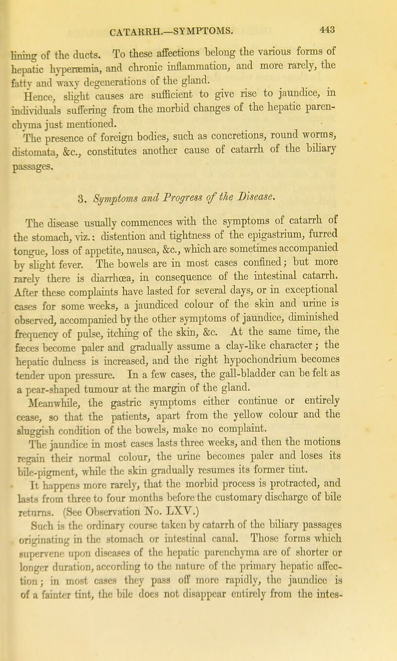 CATARRH.—SY MPTOMS. lining of the ducts. To these affections belong the various forms of hepatic hyperemia, and chronic inflammation, and more rarely, the fatty and waxy degenerations of the gland. Hence, slight causes are sufficient to give rise to jaundice, in individuals suffering from the morbid changes of the hepatic paren- chyma just mentioned. The presence of foreign bodies, such as concretions, round worms, distomata, &c, constitutes another cause of catarrh of the biliary passages. 3. Symptoms and Progress of the Disease. The disease usually commences with the symptoms of catarrh of the stomach, viz.: distention and tightness of the epigastrium, furred tongue, loss of appetite, nausea, &c, which are sometimes accompanied by slight fever. The bowels are in most cases confined; but more rarely there is diarrhoea, in consequence of the intestinal catarrh. After these complaints have lasted for several days, or in exceptional cases for some weeks, a jaundiced colour of the skin and urine is observed, accompanied by the other symptoms of jaundice, diminished frequency of pulse, itching of the skin, &c. At the same time, the feces become paler and gradually assume a clay-like character; the hepatic dulness is increased, and the right hypochondrium becomes tender upon pressure. In a few cases, the gall-bladder can be felt as a pear-shaped tumour at the margin of the gland. Meanwhile, the gastric symptoms either continue or eutirely cease, so that the patients, apart from the yellow colour and the sluggish condition of the bowels, make no complaint. The jaundice in most cases lasts three weeks, and then the motions regain their normal colour, the urine becomes paler and loses its bile-pigment, while the skin gradually resumes its former tint. It happens more rarely, that the morbid process is protracted, and lasts from three to four months before the customary discharge of bile returns. (See Observation No. LXV.) Such is the ordinary course taken by catarrh of the biliary passages originating in the stomach or intestinal canal. Those forms which supervene upon diseases of the hepatic parenchyma are of shorter or longer duration, according to the nature of the primary hepatic affec- tion ; in most cases they pass off more rapidly, the jaimdice is of a fainter tint, the bile does not disappear entirely from the intcs-