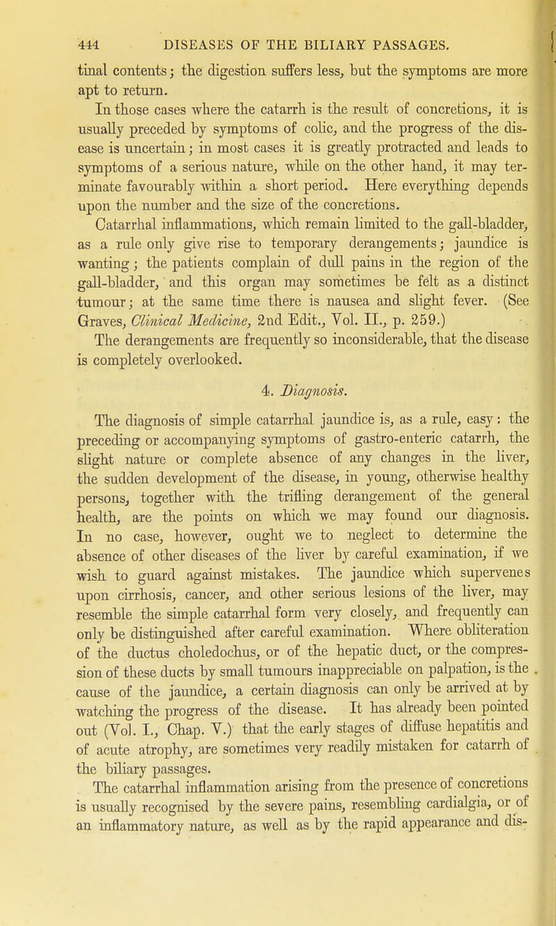 tinal contents; the digestion suffers less, but the symptoms are more apt to return. In those cases where the catarrh is the result of concretions, it is usually preceded by symptoms of colic, and the progress of the dis- ease is uncertain; in most cases it is greatly protracted and leads to symptoms of a serious nature, while on the other hand, it may ter- minate favourably within a short period. Here everything depends upon the number and the size of the concretions. Catarrhal inflammations, which remain Hmited to the gall-bladder; as a rule only give rise to temporary derangements; jaundice is wanting; the patients complain of dull pains in the region of the gall-bladder, and this organ may sometimes be felt as a distinct tumour; at the same time there is nausea and slight fever. (See Graves, Clinical Medicine, 2nd Edit., Vol. II., p. 259.) The derangements are frequently so inconsiderable, that the disease is completely overlooked. 4. Diagnosis. The diagnosis of simple catarrhal jaundice is, as a rule, easy: the preceding or accompanying symptoms of gastro-enteric catarrh, the slight nature or complete absence of any changes in the liver, the sudden development of the disease, in young, otherwise healthy persons, together with the trifling derangement of the general health, are the points on which we may found our diagnosis. In no case, however, ought we to neglect to determine the absence of other diseases of the liver by careful examination, if we wish to guard against mistakes. The jaundice which supervenes upon cirrhosis, cancer, and other serious lesions of the liver, may resemble the simple catarrhal form very closely, and frequently can only be distinguished after careful examination. Where obliteration of the ductus choledochus, or of the hepatic duct, or the compres- sion of these ducts by small tumours inappreciable on palpation, is the . cause of the jaundice, a certain diagnosis can only be arrived at by watching the progress of the disease. It has already been pointed out (Vol. I., Chap. V.) that the early stages of diffuse hepatitis and of acute atrophy, are sometimes very readily mistaken for catarrh of the biliary passages. The catarrhal inflammation arising from the presence of concretions is usually recognised by the severe pains, resembling cardialgia, or of an inflammatory nature, as well as by the rapid appearance and dis-