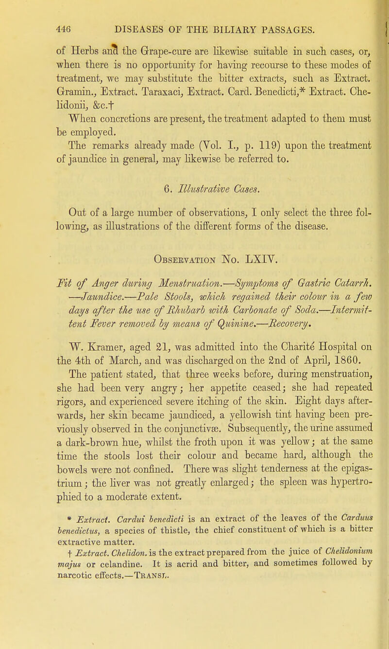 of Herbs ancl the Grape-cure are likewise suitable in sucb cases, or, when there is no opportunity for having recourse to these modes of treatment, we may substitute the bitter extracts, such as Extract. Gramin., Extract. Taraxaci, Extract. Card. Benedicti,* Extract. Che- lidonii, &c.f When concretions are present, the treatment adapted to them must be employed. The remarks already made (Vol. I., p. 119) upon the treatment of jaundice in general, may likewise be referred to. 6. Illustrative Cases. Out of a large number of observations, I only select the three fol- lowing, as illustrations of the different forms of the disease. Observation No. LXIY. Fit of Anger during Menstruation.—Symptoms of Gastric Catarrh. —Jaundice.—Pale Stools, which regained their colour in a few days after the use of Rhubarb with Carbonate of Soda.—Intermit- tent Fever removed by means of Quinine.—Recovery. ~W. Kramer, aged 21, was admitted into the Charite Hospital on the 4th of March, and was discharged on the 2nd of April, 1860. The patient stated, that three weeks before, during menstruation, she had been very angry; her appetite ceased; she had repeated rigors, and experienced severe itching of the skin. Eight days after- wards, her skin became jaundiced, a yellowish tint having been pre- viously observed in the conjunctiva?. Subsequently, the urine assumed a dark-brown hue, whilst the froth upon it was yellow; at the same time the stools lost their colour and became hard, although the bowels were not confined. There was slight tenderness at the epigas- trium ; the liver was not greatly enlarged j the spleen was hypertro- phied to a moderate extent. * Extract. Cardui benedicti is an extract of the leaves of the Carduus benedictus, a species of thistle, the chief constituent of which is a bitter extractive matter. t Extract. Chelidon. is the extract prepared from the juice of Chelidonium majus or celandine. It is acrid and bitter, and sometimes followed by- narcotic effects.—Transl.