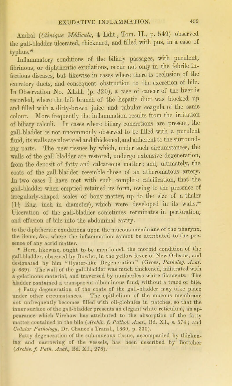 Andral (Clviique Medicate, 4 Edit., Tom. II., p. 549) observed the gall-bladder ulcerated, thickened, and filled with pus, in a case of typhus.* Inflammatory conditions of the biliary passages, with purulent, fibrinous, or diphtheritic exudations, occur not only in the febrile in- fectious diseases, but likewise in cases where there is occlusion of the excretory ducts, and consequent obstruction to tbe excretion of bile. In Observation No. XLII. (p. 320), a case of cancer of the liver is recorded, where the left branch of the hepatic duct was blocked up and filled with a dirty-brown juice and tubular coagula of the same colour. More frequently the inflammation results from the irritation of biliary calculi. In cases where biliary concretions are present, the gall-bladder is not uncommonly observed to be filled with a purulent fluid, its walls are ulcerated and thickened, and adherent to the surround- ing parts. The new tissues by which, under such circumstances, the walls of the gall-bladder are restored, undergo extensive degeneration, from the deposit of fatty and calcareous matter; and, ultimately, the coats of the gall-bladder resemble those of an atheromatous artery. In two cases I have met with such complete calcification, that the gall-bladder when emptied retained its form, owing to the presence of irregularly-shaped scales of bony matter, up to the size of a thaler [\\ Eng. inch in diameter), which were developed in its waUs.f Ulceration of the gall-bladder sometimes terminates in perforation, and effusion of bile into the abdominal cavity. to the diphtheritic exudations upon the mucous membrane of the pharynx, the ileum, &c, where the inflammation cannot be attributed to the pre- sence of any acrid m itter. • H :re, likewise, ought to be mentioned, the morbid condition of the gall-bladder, observed by Dowler, in the yellow fever of New Orleans, and designated by him Oyster-like Degeneration (Gross, Patholog. Anat. p. 6f>9). The wall of the gall-bladder was much thickened, infiltrated with a gelatinous material, and traversed by numberless w hite filaments. The bladder contained a transparent albuminous fluid, without a trace of bile. f Fatty degeneration of the coats of the gall-bladder may take place under other circumstances. The epithelium of the mucous membrane not unfrequently becomes filled with oil-globules in patches, so that the inner surface of the gall-bladder presents an elegant white reticulum, an ap- pearance which Virchow ha? attributed to the absorption of the fatty matter contained in the bile (Archiv. /. Pathol. Anal,., BcL XL, s. 574 ; and Cellular Pathology, Dr. Chance's Transl., I860, p. 330). Fatty degeneration of the sub-mucous tissue, accompanied by thicken- ing and narrowing of the vessels, has been described by Böttcher (Archiv./. Path. Anat., Bd. XL, 278).