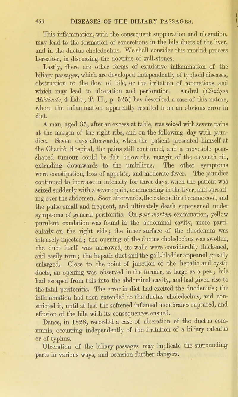 This inflammation, with the consequent suppuration and ulceration, may lead to the formation of concretions in the bile-ducts of the liver, and in the ductus choledochus. We shall consider this morbid process hereafter, in discussing the doctrine of gall-stones. Lastly, there are other forms of exudative inflammation of the biliary passages, which are developed independently of typhoid diseases, obstruction to the flow of bile, or the irritation of concretions, and which may lead to ulceration and perforation. Andral (Clinique Medicate, 4 Edit., T. II., p. 525) has described a case of this nature, where the inflammation apparently resulted from an obvious error in diet. A man, aged 35, after an excess at table, was seized with severe pains at the margin of the right ribs, and on the following day with jaun- dice. Seven days afterwards, when the patient presented himself at the Charite Hospital, the pains still continued, and a moveable pear- shaped tumour could be felt below the margin of the eleventh rib, extending downwards to the umbilicus. The other symptoms were constipation, loss of appetite, and moderate fever. The jaundice continued to increase in intensity for three days, when the patient was seized suddenly with a severe pain, commencing in the liver, and spread- ing over the abdomen. Soon afterwards, the extremities became cool, and the pulse small and frequent, and ultimately death supervened under symptoms of general peritonitis. On post-mortem examination, yellow purulent exudation was found in the abdominal cavity, more parti- cularly on the right side; the inner surface of the duodenum was intensely injected; the opening of the ductus choledochus was swollen, the duct itself was narrowed, its walls were considerably thickened, and easily torn; the hepatic duct and the gall-bladder appeared greatly enlarged. Close to the point of junction of the hepatic and cystic ducts, an opening was observed in the former, as large as a pea; bile had escaped from this into the abdominal cavity, and had given rise to the fatal peritonitis. The error in diet had excited the duodenitis; the inflammation had then extended to the ductus choledochus, and con- stricted it, until at last the softened inflamed membranes raptured, and effusion of the bile with its consequences ensued. Dance, in 1828, recorded a case of ulceration of the ductus com- munis, occurring independently of the irritation of a biliary calculus or of typhus. Ulceration of the biliary passages may implicate the surrounding parts in various ways, and occasion further dangers.