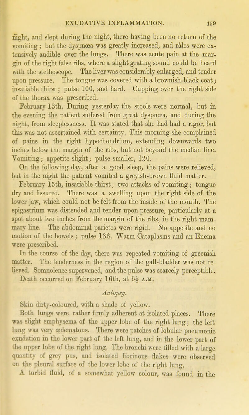 night, and slept during the night, there having been no return of the vomiting; but the dyspnoea was greatly increased, and rales were ex- tensively audible over the lungs. There was acute pain at the mar- gin of the right false ribs, where a slight grating sound could be heard with the stethoscope. The liver was considerably enlarged, and tender upon pressure. The tongue was covered with a brownish-black coat; insatiable thirst ; pulse 100, and hard. Cupping over the right side of the thorax was prescribed. February 13th. During yesterday the stools were normal, but in the evening the patient suffered from great dyspnoea, and during the night, from sleeplessness. It was stated that she had had a rigor, but this was not ascertained with certainty. This morning she complained of pains in the right hypochondrium, extending downwards two inches below the margin of the ribs, but not beyond the median Line. Tomiting; appetite slight; pulsesmaller, 120. On the following day, after a good sleep, the pains were relieved, but in the night the patient vomited a greyish-brown fluid matter. February loth, insatiable thirst; two attacks of vomiting; tongue dry and fissured. There was a swelling upon the right side of the lower jaw, which could not be felt from the inside of the mouth. The epigastrium was distended and tender upon pressure, particularly at a spot about two inches from the margin of the ribs, in the right mam- mary line. The abdominal parietes were rigid. No appetite and no motion of the boweLs; pulse 136. Warm Cataplasms and an Enema were prescribed. In the course of the day, there was repeated vomiting of greenish matter. The tenderness in the region of the gall-bladder was not re- lieved. Somnolence supervened, and the pulse was scarcely perceptible. Death occurred on February 16th, at 6^ a.m. Autopsy. Skin dirty-coloured, with a shade of yellow. Both lungs were rather (irmly adherent at isolated places. There was slight emphysema of the upper lobe of the right lung; the left lung was very oedematous. There were patches of lobular pneumonic exudation in the lower part of the left lung, and in the lower part of the upper lobe of the right lung. The bronchi were filled with a large quantity of grey pus, and isolated fibrinous flakes were observed on the pleural surface of the lower lobe of the right lung. A turbid fluid, of a somewhat yellow colour, was found in the