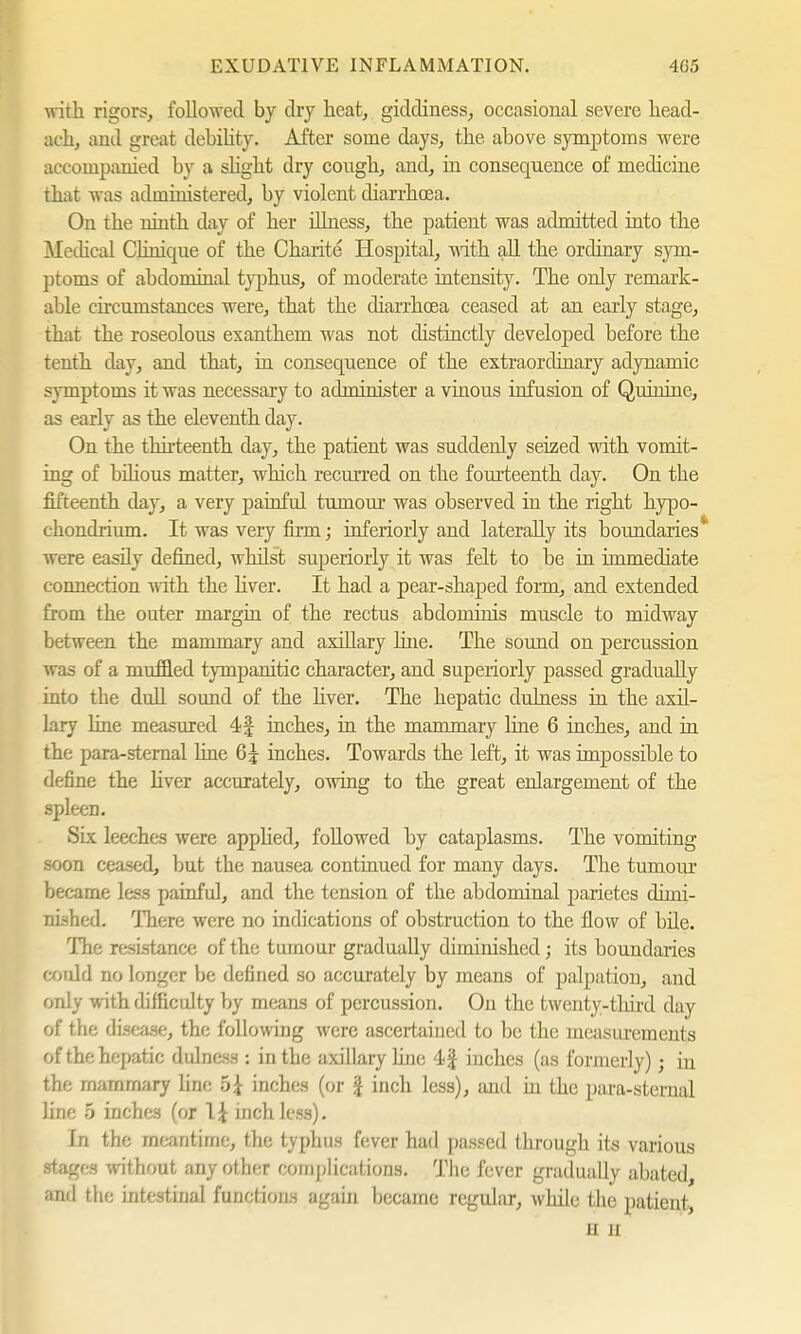 with rigors, foil owed by dry heat, giddiness, occasional severe head- ach, and great debility. After some days, the above symptoms were accompanied by a slight dry cough, and, in consequence of medicine that was administered, by violent diarrhoea. On the ninth day of her illness, the patient was admitted into the Medical Clinique of the Charite Hospital, with all the ordinary sym- ptoms of abdominal typhus, of moderate intensity. The only remark- able circumstances were, that the diarrhoea ceased at an early stage, that the roseolous exanthem was not distinctly developed before the tenth day, and that, in consequence of the extraordinary adynamic symptoms it was necessary to administer a vinous infusion of Quinine, as early as the eleventh day. On the thirteenth day, the patient was suddenly seized with vomit- ing of bilious matter, which recurred on the fourteenth clay. On the fifteenth day, a very painful tumour was observed in the right hypo- chondrium. It was very firm; inferiorly and laterally its boundaries* were easily defined, whilst superiorly it was felt to be in immediate connection with the liver. It had a pear-shaped form, and extended from the outer margin of the rectus abdominis muscle to midway between the mammary and axillary line. The sound on percussion w as of a muffled tympanitic character, and superiorly passed gradually into the dull sound of the hver. The hepatic dulness in the axil- lary line measured 4J inches, in the mammary line 6 inches, and in the para-sternal line 6£ inches. Towards the left, it was impossible to define the hver accurately, owing to the great enlargement of the spleen. Six leeches were apphed, followed by cataplasms. The vomiting soon ceased, but the nausea continued for many days. The tumour became less painful, and the tension of the abdominal parietes dimi- nished. There were no indications of obstruction to the flow of bile. The resistance of the tumour gradually diminished; its boundaries could no longer be defined so accurately by means of palpation, and only with difficulty by means of percussion. On the twenty-third day of the disease, the following were ascertained to be the measurements of the hepatic dulness : in the axillary hue 4| inches (as formerly); in the mammary line h\ inches (or £ inch less), and in the para-sternal line 5 inches (or \\ inch less). In the meantime, the typhus fever had passed through its various stages without any other complications. The fever gradually abated, and the intestiual functions again became regular, while the patient, u II