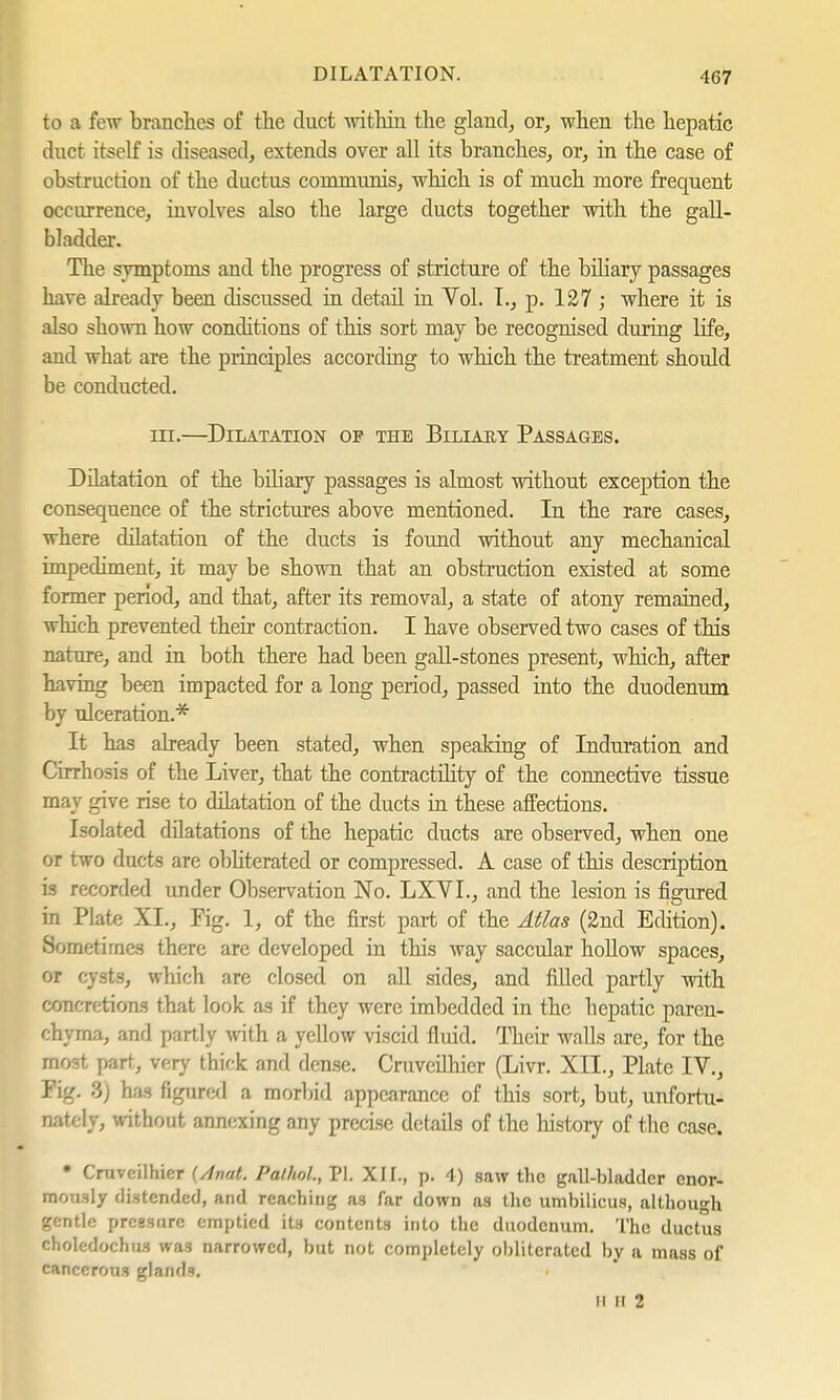 to a few branches of the duct within the gland, or, when the hepatic duct itself is diseased, extends over all its branches, or, in the case of obstruction of the ductus communis, which is of much more frequent occurrence, involves also the large ducts together with the gall- bladder. The symptoms and the progress of stricture of the biliary passages have already been discussed in detail in Vol. I., p. 127 ; where it is also shown how conditions of this sort may be recognised during life, and what are the principles according to which the treatment should be conducted. in.—Dilatation op the Biliary Passages. Dilatation of the biliary passages is almost without exception the consequence of the strictures above mentioned. In the rare cases, where dilatation of the ducts is found without any mechanical impediment, it may be shown that an obstruction existed at some former period, and that, after its removal, a state of atony remained, which prevented their contraction. I have observed two cases of this nature, and in both there had been gall-stones present, which, after having been impacted for a long period, passed into the duodenum by ulceration.* It has already been stated, when speaking of Induration and Cirrhosis of the Liver, that the contractility of the connective tissue may give rise to düatation of the ducts in these affections. Isolated dilatations of the hepatic ducts are observed, when one or two ducts are obliterated or compressed. A case of this description is recorded under Observation No. LXYI., and the lesion is figured in Plate XL, Fig. 1, of the first part of the Atlas (2nd Edition). Sometimes there are developed in this way saccular hollow spaces, or cysts, which are closed on all sides, and filled partly with concretions that look as if they were imbedded in the bepatic paren- chyma, and partly with a yellow viscid fluid. Their walls are, for the most part, very thick and dense. Cruveilhier (Livr. XII., Plate IV., Kg. 8) has figured a morbid appearance of this sort, but, unfortu- nately, without annexing any precise details of the history of the case. • Cruveilhier (Anat. Pathol., PI. XII., p. 4) saw the gall-bladder enor- mously distended, and reaching a3 far down as the umbilicus, although gentle pressure emptied its contents into the duodenum. The ductus choledochus wa3 narrowed, but not completely obliterated by a mass of cancerous glands. ii li 2