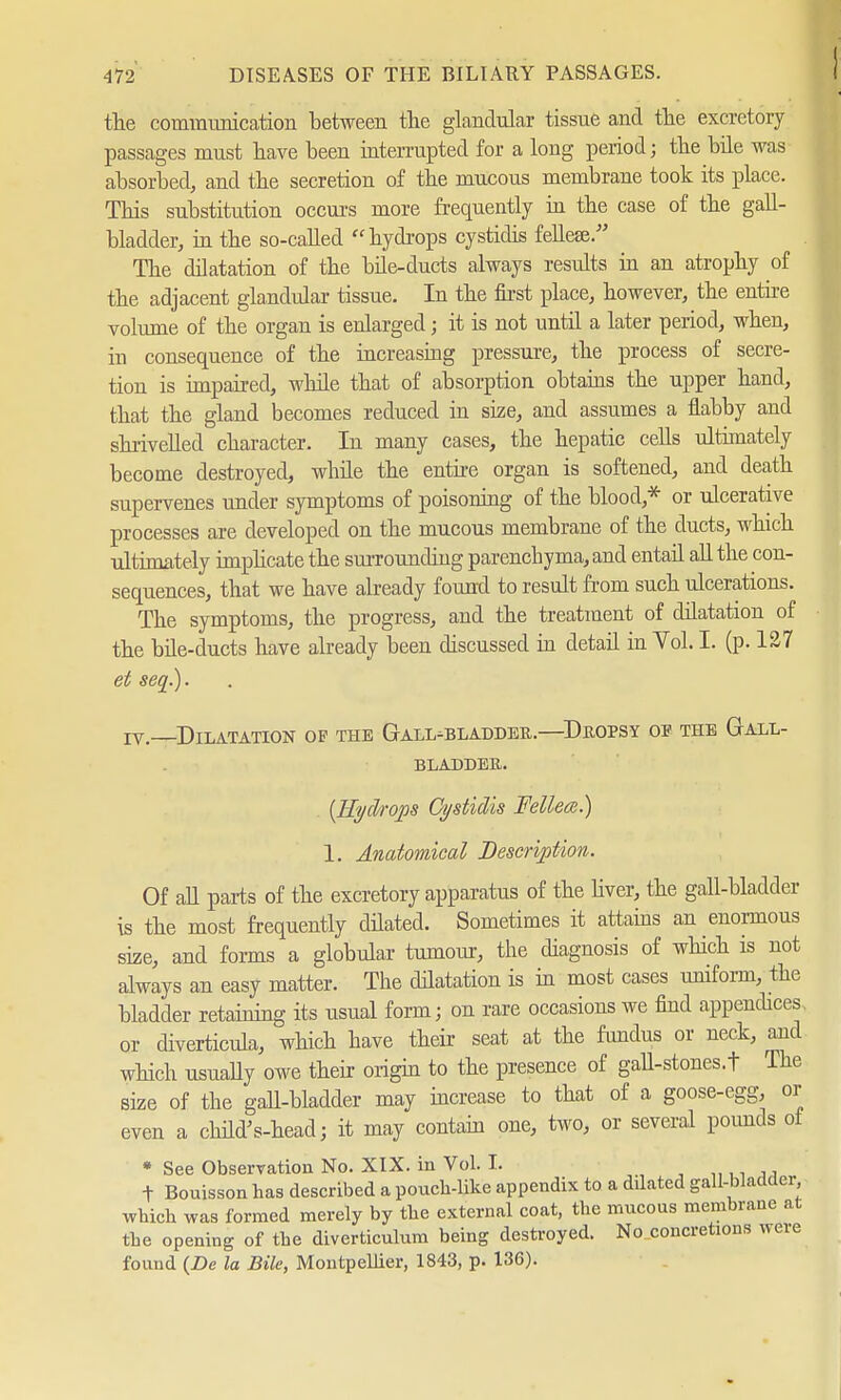 the communication between the glandular tissue and the excretory passages must have been interrupted for a long period; the bile was absorbed, and the secretion of the mucous membrane took its place. This substitution occurs more frequently in the case of the gall- bladder, in the so-called hydrops cystidis fdiese/' The dilatation of the bile-ducts always results in an atrophy of the adjacent glandular tissue. In the first place, however, the entire volume of the organ is enlarged; it is not until a later period, when, in consequence of the increasing pressure, the process of secre- tion is impaired, while that of absorption obtains the upper hand, that the gland becomes reduced in size, and assumes a flabby and shrivelled character. In many cases, the hepatic cells ultimately become destroyed, while the entire organ is softened, and death supervenes under symptoms of poisoning of the blood,* or ulcerative processes are developed on the mucous membrane of the ducts, which ultimately implicate the surrounding parenchyma, and entail all the con- sequences, that we have already found to result from such ulcerations. The symptoms, the progress, and the treatment of dilatation of the bile-ducts have already been discussed in detail in Yol. I. (p. 127 et seq.). IV.—Dilatation of the Gall-bladdee,.—Dropsy of the Gall- bladder. (Hydrops Ci/stidis Felleee.) 1. Anatomical Description. Of all parts of the excretory apparatus of the liver, the gall-bladder is the most frequently dilated. Sometimes it attains an enormous size, and forms a globular tumour, the diagnosis of which is not always an easy matter. The dilatation is in most cases uniform, the bladder retaining its usual form; on rare occasions we find appendices, or diverticula, which have their seat at the fundus or neck, and which usually owe their origin to the presence of gall-stones.t The size of the gall-bladder may increase to that of a goose-egg, or even a child's-head; it may contain one, two, or several pounds oi * See Observation No. XIX. in Vol. I. , f Bouisson has described a pouch-like appendix to a dilated gall-bladder which was formed merely by the external coat, the mucous membrane at the opening of the diverticulum being destroyed. No concretions were found (De la Bile, Montpellier, 1843, p. 136).