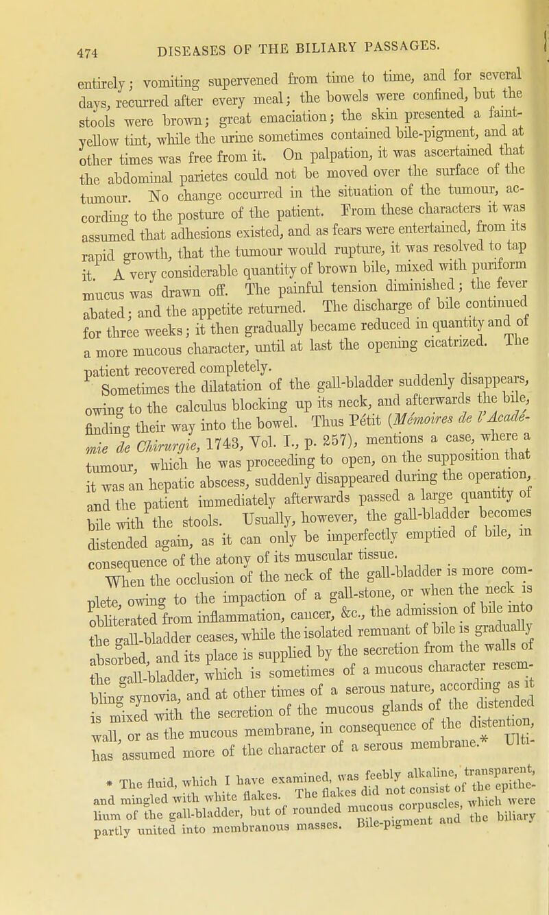 entirely; vomiting supervened from time to time, and for several days, recurred after every meal; the bowels were confined, but the stools were brown; great emaciation; the skm presented a fanit- yellow tint, while the urine sometimes contained bile-pigment, and at other times was free from it. On palpation, it was ascertained that the abdominal parietes could not be moved over the surface of the tumour No change occurred in the situation of the tumour, ac- cording to the posture of the patient. Prom these characters it was assumed that adhesions existed, and as fears were entertained, from its rapid growth, that the tumour would rupture, it was resolved to tap it A very considerable quantity of brown bile, mixed with puriform mucus was drawn off. The painful tension diminished; the fever abated; and the appetite returned. The discharge of bile continued for three weeks; it then gradually became reduced m quantity and oi a more mucous character, until at last the opening cicatrized. The patient recovered completely. Sometimes the dilatation of the gall-bladder suddenly disappears, owing to the calculus blocking up its neck, and afterwards he bi e, finding their way into the bowel. Thus Petit {Metres de I Acade- mie de C/drurffie, 1743, Vol. I., p. 257), mentions a casewhere a tumour, which he was proceeding to open, on the supposition that it was an hepatic abscess, suddenly disappeared during the operation and the patient immediately afterwards passed a arge quantity of bde with the stools. Usually, however, the gall-bladder becomes distended again, as it can only be imperfectly emptied of bde, m consequence of the atony of its muscular tissue Vfhen the occlusion of the neck of the gall-bladder is more com- plete owing to the impaction of a gall-stone, or when the neck is öltLid from inflammation, cancer, &c, the admission of bde in to he gladder ceases, while theisolated remnant o bile is gi,dually absorbed and its place is supplied by the secretion from the walls of £e ÄSdfir, hich is sometimes of a mucous character resem- Knovia, and at other times of a serous ^-^^ is mixe'd with the secretion of the mucous glands f£**M wall, or as the mucous membrane, m consequence of the distention, Z assumed more of the character of a serous membrane* Ute- . The fluid, which I have -^^ÄWS and mingled with white flakes. The flakes cua o . . h SL of the gall-bladder, but of rounded H^^StS ^iUary partly united into membranous masses. Bile-pigment a