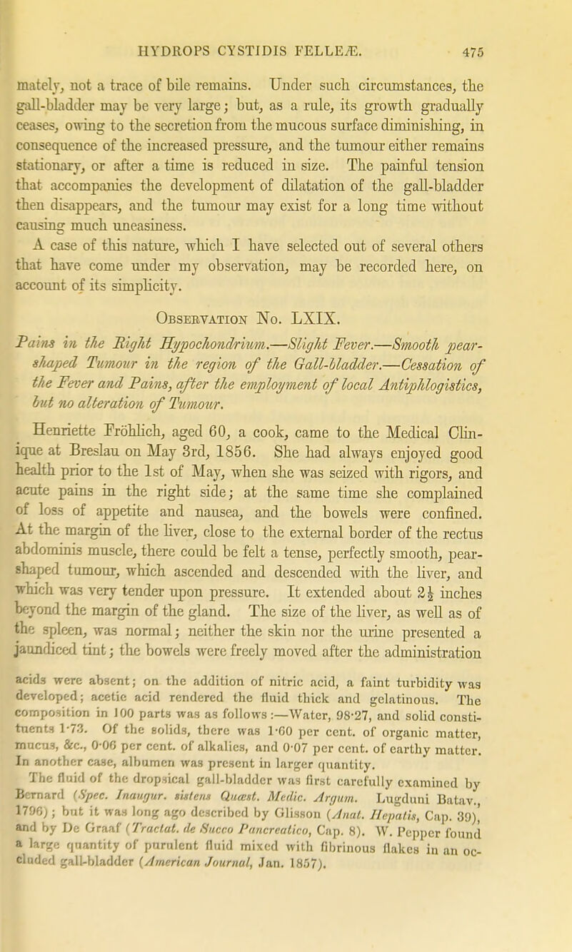 mately, not a trace of bile remains. Under snch circumstances, the gall-bladder may be very large; but, as a rule, its growtb gradually ceases, owing to the secretion from the mucous surface dirninishing, in consequence of the increased pressure, and the tumour either remains stationary, or after a time is reduced in size. The painful tension that accompanies the development of dilatation of the gall-bladder then disappears, and the tumour may exist for a long time without causing much uneasiness. A case of this nature, which I have selected out of several others that have come under my observation, may be recorded here, on account of its simpbcity. Obsebvation No. LXIX. Pains in the Right Hi/pochondrium.—Slight Fever.—Smooth pear- shaped Tumour in the region of the Gall-bladder.—Cessation of the Fever and Fains, after the employment of local Antiphlogistics, hut no alteration of Tumour. Henriette Fröhlich, aged 60, a cook, came to the Medical Clin- ique at Breslau on May 3rd, 1856. She had always enjoyed good health prior to the 1st of May, when she was seized with rigors, and acute pains in the right side; at the same time she complained of loss of appetite and nausea, and the bowels were confined. At the margin of the liver, close to the external border of the rectus abdominis muscle, there could be felt a tense, perfectly smooth, pear- shaped tumour, which ascended and descended with the liver, and which was very tender upon pressure. It extended about %\ inches beyond the margin of the gland. The size of the liver, as weU as of the spleen, was normal; neither the skin nor the urine presented a jaundiced tint; the bowels were freely moved after the administration acids were absent; on the addition of nitric acid, a faint turbidity was developed; acetic acid rendered the fluid thick and gelatinous. The composition in 100 parts was as follows:—Water, 98-27, and solid consti- tuents 1-73. Of the solids, there was 1-G0 per cent, of organic matter, mncu3, &c, 0-06 per cent, of alkalies, and 0 07 per cent, of earthy matter. In another case, alhumen was present in larger quantity. The fluid of the dropsical gall-hladder was first carefully examined by Bernard (Spec. Inaurjur. »intens Quast. Medic. Argum. Lugduni Batav. 1700;; but it was long ago described by Glisson (Anal. Hepalis, Cap. 39)' and by De Graaf (Tractat. tie Succo Pancrealico, Cap. 8). W. Pepper found a large quantity of purulent fluid mixed with fibrinous flakes in an oc- cluded gall-bladder (American Journal, Jan. 1857).