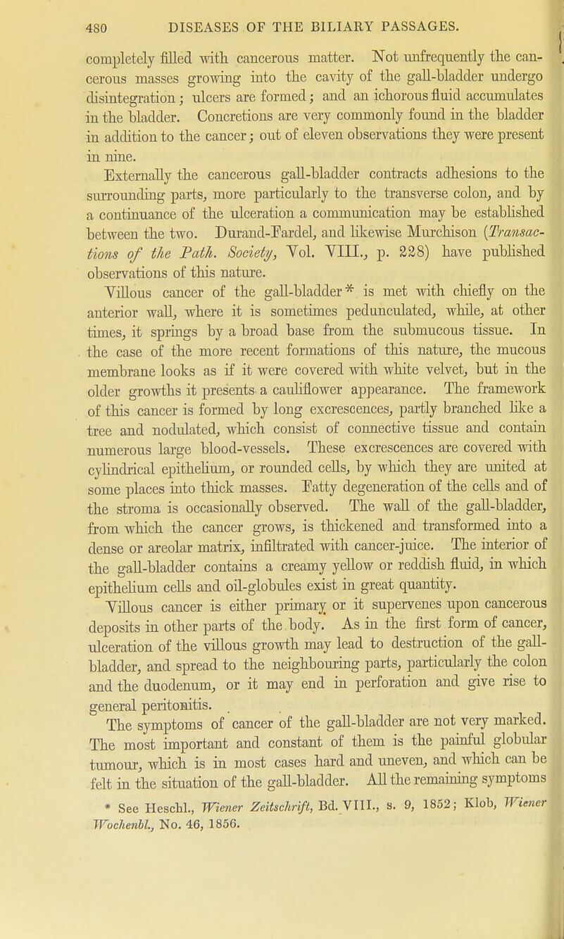 completely filled with cancerous matter. Not infrequently the can- cerous masses growing into the cavity of the gall-bladder undergo disintegration; ulcers are formed; and an ichorous fluid accumulates in the bladder. Concretions are very commonly found in the bladder in addition to the cancer; out of eleven observations they were present in nine. Externally the cancerous gall-bladder contracts adhesions to the surrounding parts, more particularly to the transverse colon, and by a continuance of the ulceration a communication may be established between the two. Durand-Fardel, and likewise Murchison {Transac- tions of the Path. Society, Yol. YLIL, p. 228) have published observations of this nature. Yillous cancer of the gall-bladder* is met with chiefly on the anterior wall, where it is sometimes pedunculated, while, at other times, it springs by a broad base from the submucous tissue. In the case of the more recent formations of this nature, the mucous membrane looks as if it were covered with white velvet, but in the older growths it presents a cauliflower appearance. The framework of this cancer is formed by long excrescences, partly branched like a tree and nodulated, which consist of connective tissue and contain numerous large blood-vessels. These excrescences are covered with cylindrical epithelium, or rounded cells, by which they are united at some places into thick masses. Fatty degeneration of the cells and of the stroma is occasionally observed. The wall of the gall-bladder, from which the cancer grows, is thickened and transformed into a dense or areolar matrix, infiltrated with cancer-juice. The interior of the gall-bladder contains a creamy yellow or reddish fluid, in which epithelium cells and oil-globules exist in great quantity. Yillous cancer is either primary or it supervenes upon cancerous deposits in other parts of the. body. As in the first form of cancer, ulceration of the villous growth may lead to destruction of the gall- bladder, and spread to the neighbouring parts, particularly the colon and the duodenum, or it may end in perforation and give rise to general peritonitis. The symptoms of cancer of the gall-bladder are not very marked. The most important and constant of them is the painful globular tumour, which is in most cases hard and uneven, and which can be felt in the situation of the gall-bladder. All the remaining symptoms * See Heschl., Wiener Zeitschrift, Bd. VIII., s. 9, 1852; Klob, Wiener Wochenbl, No. 46, 1856.